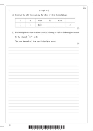 Leave
                                                                                                    blank
7.                                            y = ¥(3x + x)

     (a) Complete the table below, giving the values of y to 3 decimal places.


               x                0            0.25             0.5   0.75           1

               y                1            1.251                                 2
                                                                                              (2)

     (b) Use the trapezium rule with all the values of y from your table to find an approximation
                            1

         for the value of   ∫ ¥(3x + x) dx
                            0

         You must show clearly how you obtained your answer.
                                                                                             (4)
___________________________________________________________________________
___________________________________________________________________________
___________________________________________________________________________
___________________________________________________________________________
___________________________________________________________________________
___________________________________________________________________________
___________________________________________________________________________
___________________________________________________________________________
___________________________________________________________________________
___________________________________________________________________________
___________________________________________________________________________
___________________________________________________________________________
___________________________________________________________________________
___________________________________________________________________________
___________________________________________________________________________
___________________________________________________________________________
___________________________________________________________________________
___________________________________________________________________________
___________________________________________________________________________
___________________________________________________________________________
___________________________________________________________________________
___________________________________________________________________________
___________________________________________________________________________
___________________________________________________________________________
___________________________________________________________________________

20
                                *P40685A02028*
 