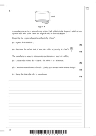 Leave
                                                                                                       blank
8.

                                                         h mm


                                               x mm
                                       Figure 3

     A manufacturer produces pain relieving tablets. Each tablet is in the shape of a solid circular
     cylinder with base radius x mm and height h mm, as shown in Figure 3.

     Given that the volume of each tablet has to be 60 mm3,

     (a) express h in terms of x,
                                                                                                (1)
                                                                                   120
     (b) show that the surface area, A mm2, of a tablet is given by A = 2ʌx2 +
                                                                                    x           (3)

     The manufacturer needs to minimise the surface area A mm2, of a tablet.

     (c) Use calculus to find the value of x for which A is a minimum.
                                                                                                (5)

     (d) Calculate the minimum value of A, giving your answer to the nearest integer.
                                                                                                (2)

     (e) Show that this value of A is a minimum.
                                                                                                (2)
___________________________________________________________________________
___________________________________________________________________________
___________________________________________________________________________
___________________________________________________________________________
___________________________________________________________________________
___________________________________________________________________________
___________________________________________________________________________
___________________________________________________________________________
___________________________________________________________________________
___________________________________________________________________________
___________________________________________________________________________
___________________________________________________________________________
___________________________________________________________________________
___________________________________________________________________________
___________________________________________________________________________

22
                            *P40685A02228*
 