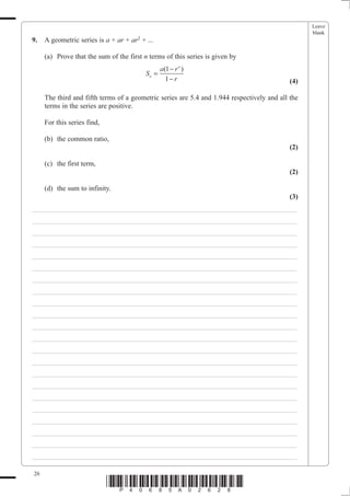 Leave
                                                                                                  blank
9.   A geometric series is a + ar + ar2 + ...

     (a) Prove that the sum of the first n terms of this series is given by
                                               a (1 − r n )
                                          Sn =
                                                  1− r                                      (4)

     The third and fifth terms of a geometric series are 5.4 and 1.944 respectively and all the
     terms in the series are positive.

     For this series find,

     (b) the common ratio,
                                                                                            (2)

     (c) the first term,
                                                                                            (2)

     (d) the sum to infinity.
                                                                                            (3)
___________________________________________________________________________
___________________________________________________________________________
___________________________________________________________________________
___________________________________________________________________________
___________________________________________________________________________
___________________________________________________________________________
___________________________________________________________________________
___________________________________________________________________________
___________________________________________________________________________
___________________________________________________________________________
___________________________________________________________________________
___________________________________________________________________________
___________________________________________________________________________
___________________________________________________________________________
___________________________________________________________________________
___________________________________________________________________________
___________________________________________________________________________
___________________________________________________________________________
___________________________________________________________________________
___________________________________________________________________________
___________________________________________________________________________
___________________________________________________________________________

26
                             *P40685A02628*
 