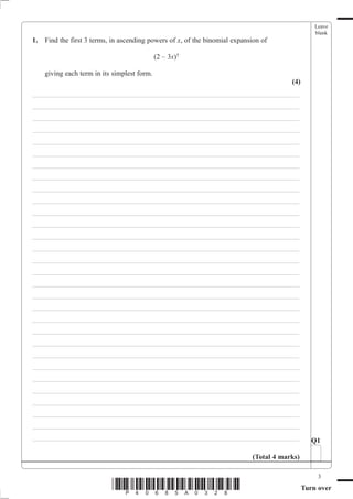 Leave
                                                                                                   blank
1.   Find the first 3 terms, in ascending powers of x, of the binomial expansion of

                                              (2 – 3x)5

     giving each term in its simplest form.
                                                                                         (4)
___________________________________________________________________________
___________________________________________________________________________
___________________________________________________________________________
___________________________________________________________________________
___________________________________________________________________________
___________________________________________________________________________
___________________________________________________________________________
___________________________________________________________________________
___________________________________________________________________________
___________________________________________________________________________
___________________________________________________________________________
___________________________________________________________________________
___________________________________________________________________________
___________________________________________________________________________
___________________________________________________________________________
___________________________________________________________________________
___________________________________________________________________________
___________________________________________________________________________
___________________________________________________________________________
___________________________________________________________________________
___________________________________________________________________________
___________________________________________________________________________
___________________________________________________________________________
___________________________________________________________________________
___________________________________________________________________________
___________________________________________________________________________
___________________________________________________________________________
___________________________________________________________________________
___________________________________________________________________________
___________________________________________________________________________                       Q1

                                                                             (Total 4 marks)

                                                                                                    3
                            *P40685A0328*                                                      Turn over
 