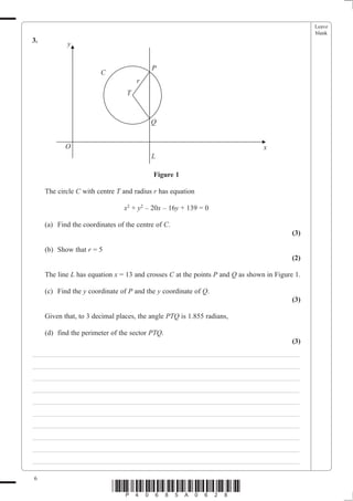 Leave
                                                                                                blank
3.
            y


                                          P
                        C
                                     r
                                 T



                                          Q


            O                                                                   x
                                          L

                                           Figure 1

     The circle C with centre T and radius r has equation

                                x2 + y2 – 20x – 16y + 139 = 0

     (a) Find the coordinates of the centre of C.
                                                                                          (3)

     (b) Show that r = 5
                                                                                          (2)

     The line L has equation x = 13 and crosses C at the points P and Q as shown in Figure 1.

     (c) Find the y coordinate of P and the y coordinate of Q.
                                                                                          (3)

     Given that, to 3 decimal places, the angle PTQ is 1.855 radians,

     (d) find the perimeter of the sector PTQ.
                                                                                          (3)
___________________________________________________________________________
___________________________________________________________________________
___________________________________________________________________________
___________________________________________________________________________
___________________________________________________________________________
___________________________________________________________________________
___________________________________________________________________________
___________________________________________________________________________
___________________________________________________________________________
___________________________________________________________________________

6
                            *P40685A0628*
 