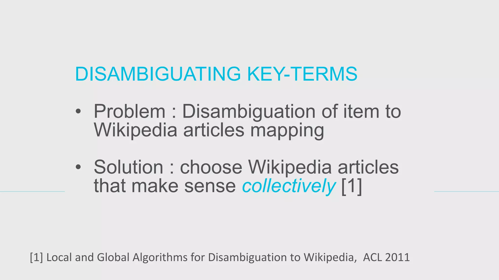 DISAMBIGUATING KEY-TERMS 
•Problem : Disambiguation of item to Wikipedia articles mapping 
•Solution : choose Wikipedia articles that make sense collectively [1] 
[1] Local and Global Algorithms for Disambiguation to Wikipedia, ACL 2011  