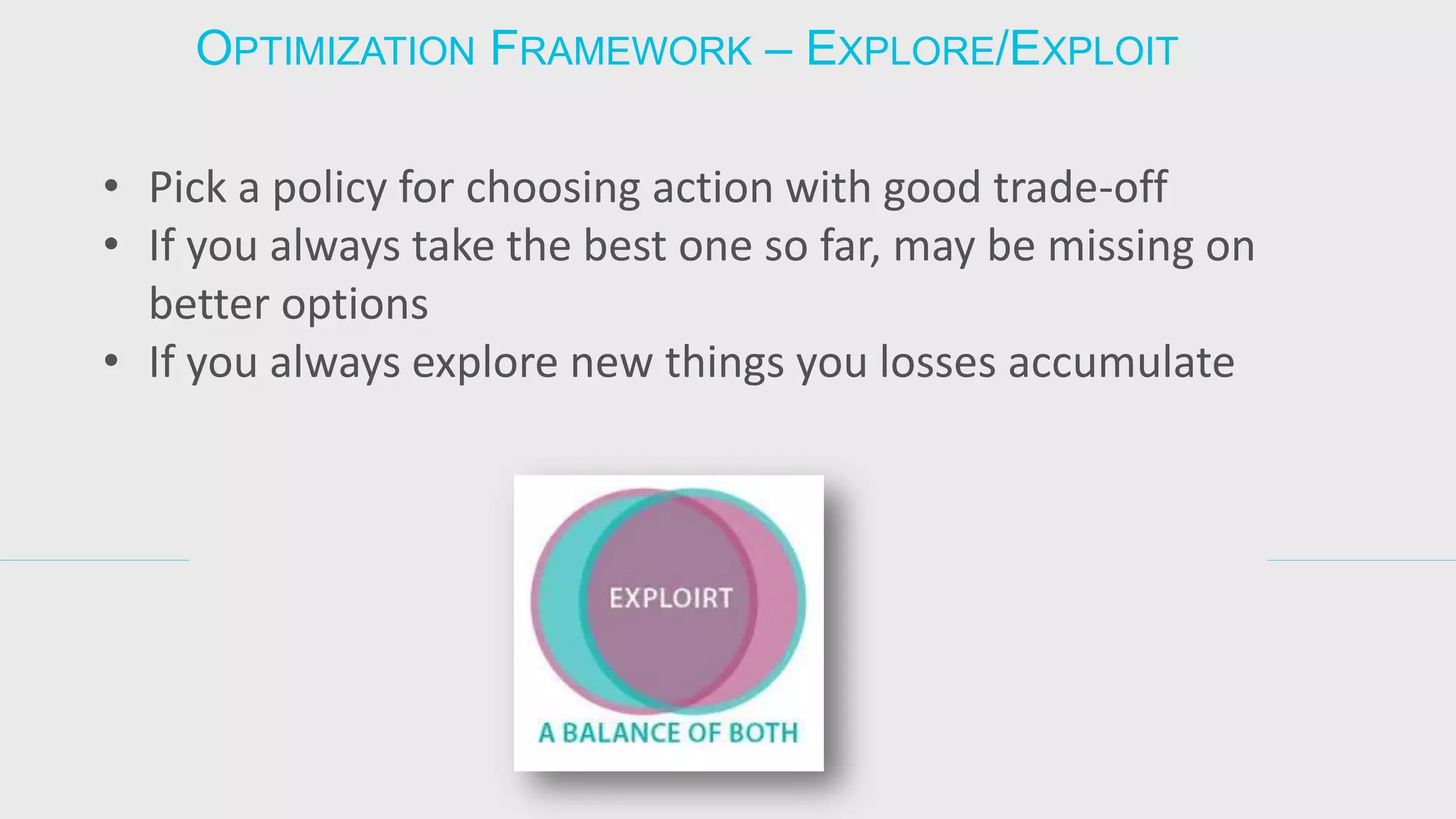 •Pick a policy for choosing action with good trade-off 
•If you always take the best one so far, may be missing on better options 
•If you always explore new things you losses accumulate 
OPTIMIZATION FRAMEWORK – EXPLORE/EXPLOIT  