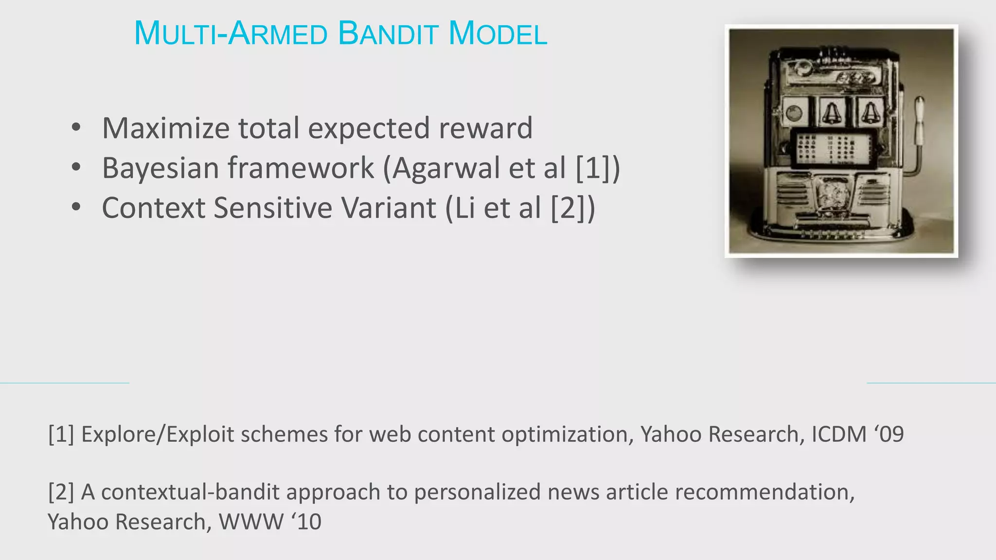 MULTI-ARMED BANDIT MODEL 
•Maximize total expected reward 
•Bayesian framework (Agarwal et al [1]) 
•Context Sensitive Variant (Li et al [2]) 
[1] Explore/Exploit schemes for web content optimization, Yahoo Research, ICDM ‘09 
[2] A contextual-bandit approach to personalized news article recommendation, Yahoo Research, WWW ‘10  
