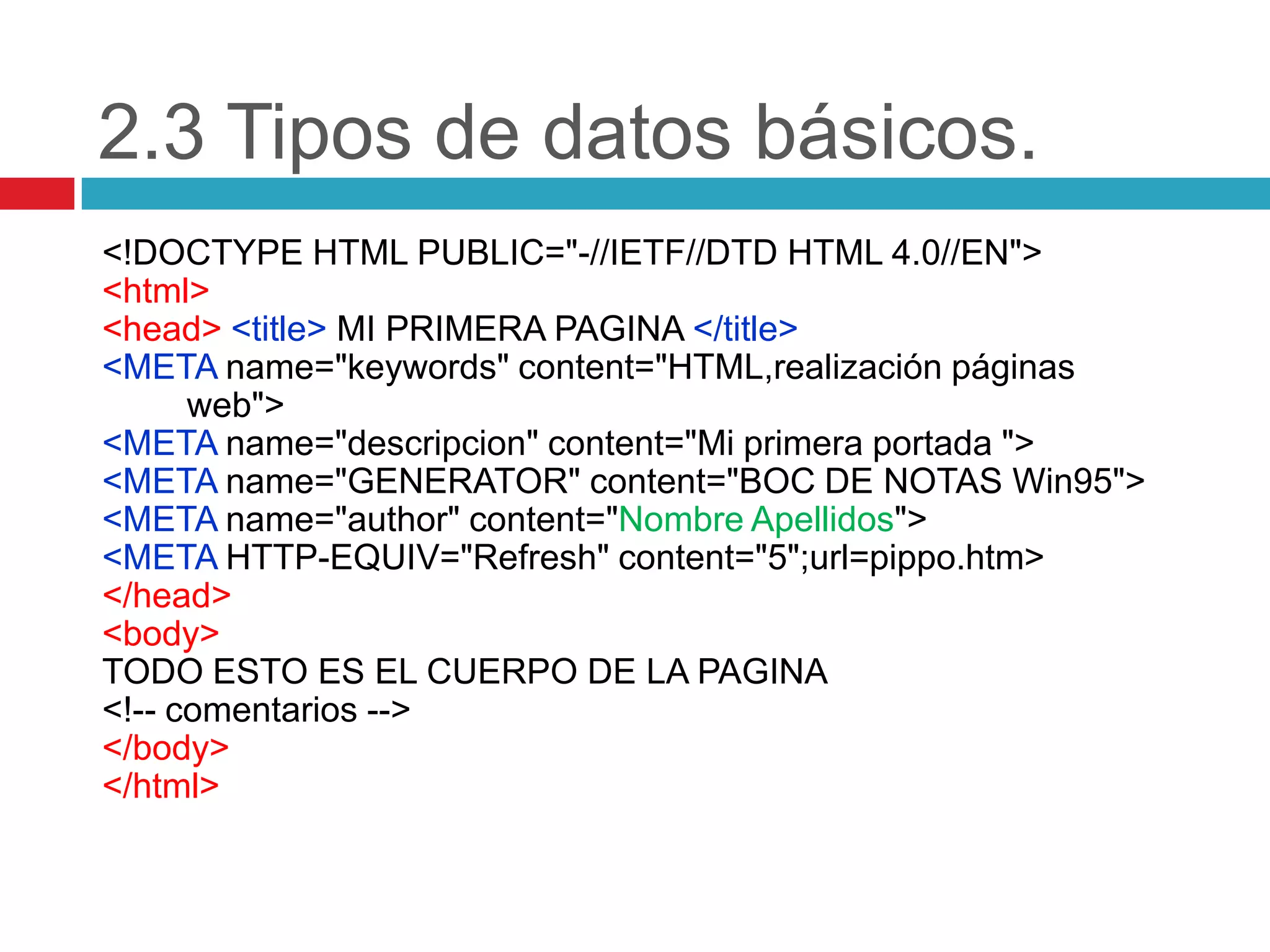 2.3 Tipos de datos básicos.
<!DOCTYPE HTML PUBLIC="-//IETF//DTD HTML 4.0//EN">
<html>
<head> <title> MI PRIMERA PAGINA </title>
<META name="keywords" content="HTML,realización páginas
web">
<META name="descripcion" content="Mi primera portada ">
<META name="GENERATOR" content="BOC DE NOTAS Win95">
<META name="author" content="Nombre Apellidos">
<META HTTP-EQUIV="Refresh" content="5";url=pippo.htm>
</head>
<body>
TODO ESTO ES EL CUERPO DE LA PAGINA
<!-- comentarios -->
</body>
</html>

 