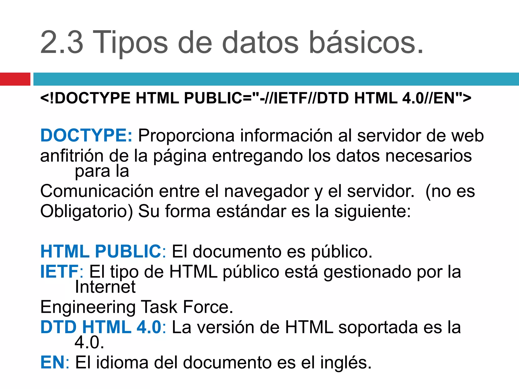 2.3 Tipos de datos básicos.
<!DOCTYPE HTML PUBLIC="-//IETF//DTD HTML 4.0//EN">

DOCTYPE: Proporciona información al servidor de web
anfitrión de la página entregando los datos necesarios
para la
Comunicación entre el navegador y el servidor. (no es
Obligatorio) Su forma estándar es la siguiente:
HTML PUBLIC: El documento es público.
IETF: El tipo de HTML público está gestionado por la
Internet
Engineering Task Force.
DTD HTML 4.0: La versión de HTML soportada es la
4.0.
EN: El idioma del documento es el inglés.

 