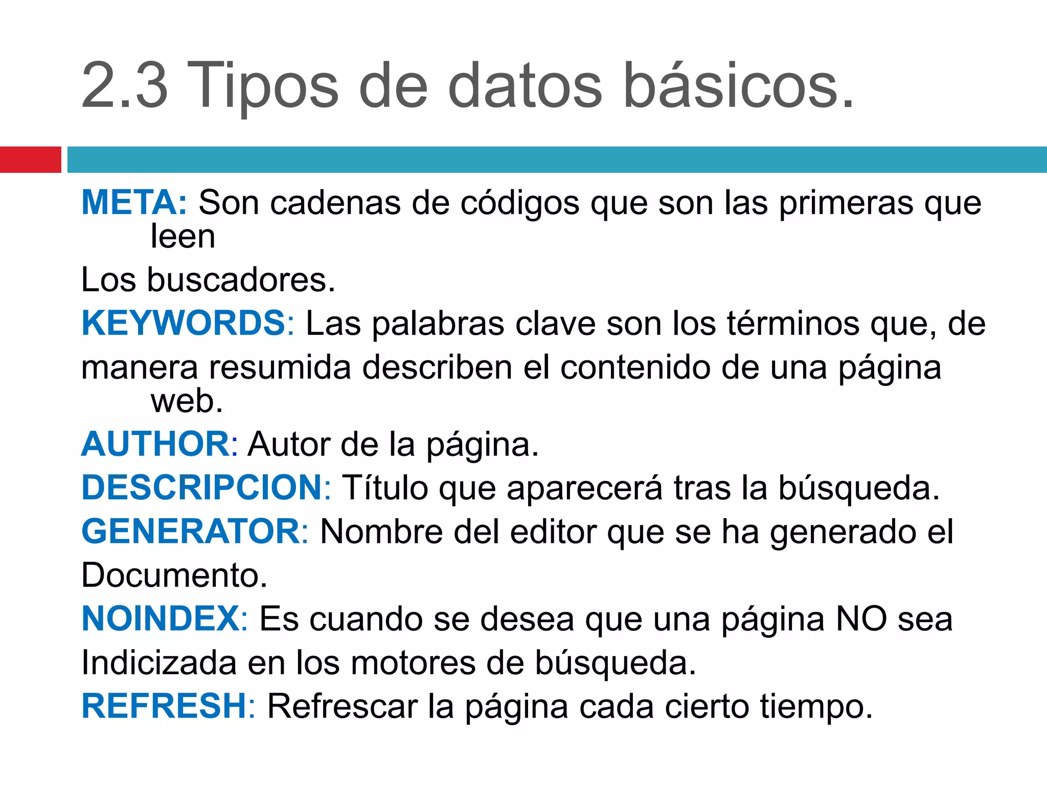 2.3 Tipos de datos básicos.
META: Son cadenas de códigos que son las primeras que
leen
Los buscadores.
KEYWORDS: Las palabras clave son los términos que, de
manera resumida describen el contenido de una página
web.
AUTHOR: Autor de la página.
DESCRIPCION: Título que aparecerá tras la búsqueda.
GENERATOR: Nombre del editor que se ha generado el
Documento.
NOINDEX: Es cuando se desea que una página NO sea
Indicizada en los motores de búsqueda.
REFRESH: Refrescar la página cada cierto tiempo.

 