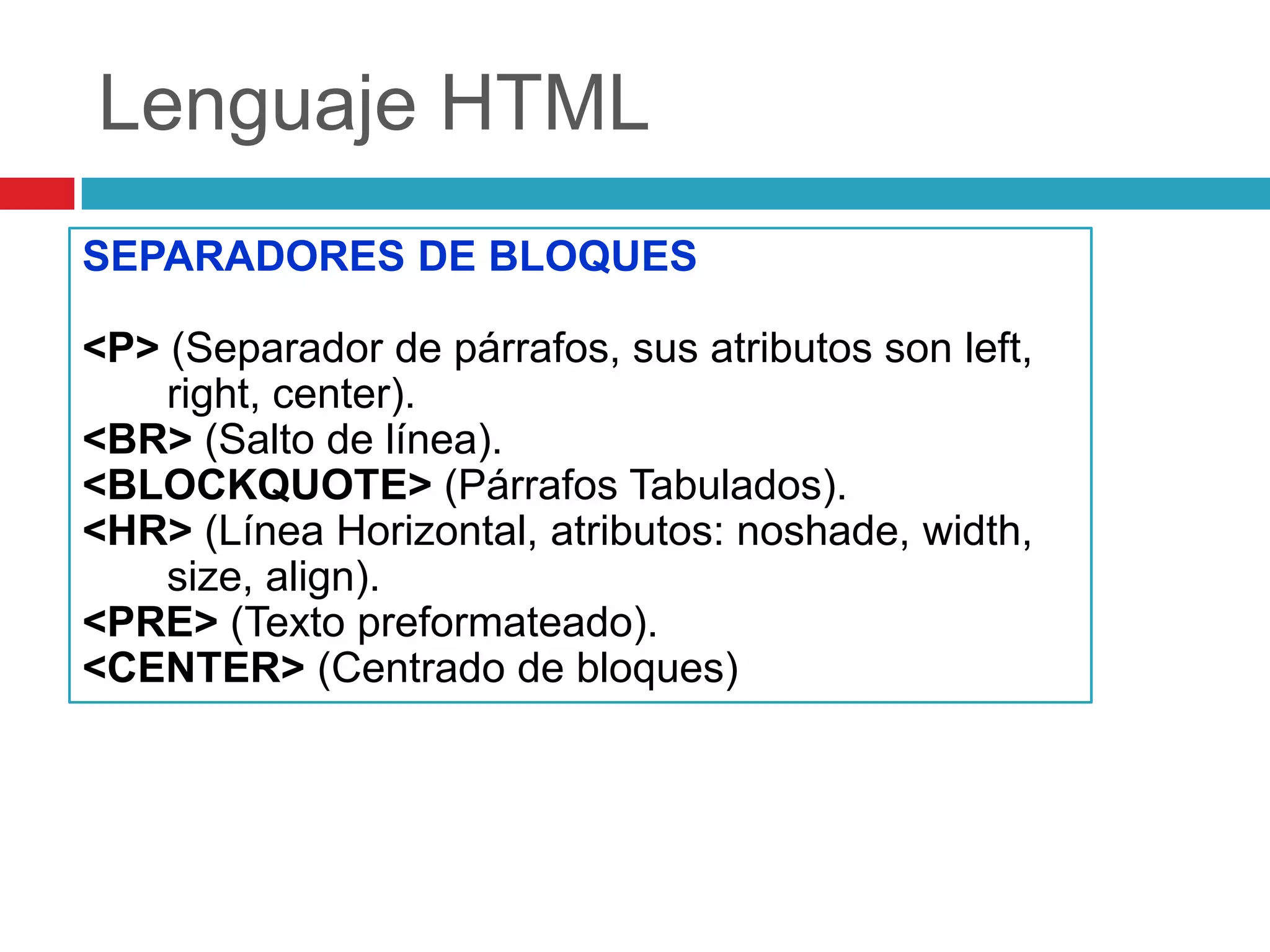Lenguaje HTML
SEPARADORES DE BLOQUES
<P> (Separador de párrafos, sus atributos son left,
right, center).
<BR> (Salto de línea).
<BLOCKQUOTE> (Párrafos Tabulados).
<HR> (Línea Horizontal, atributos: noshade, width,
size, align).
<PRE> (Texto preformateado).
<CENTER> (Centrado de bloques)

 