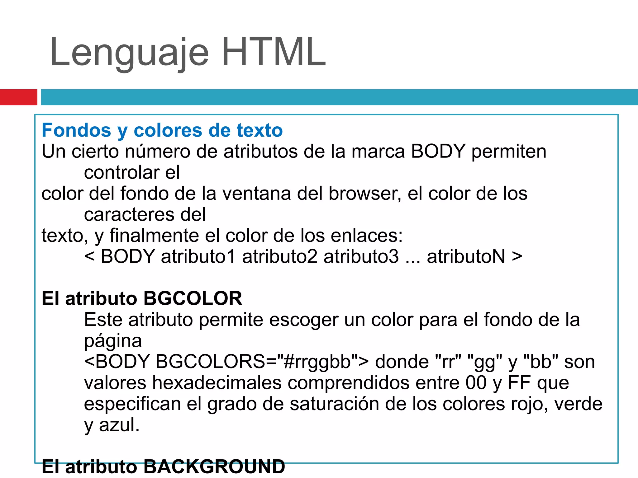 Lenguaje HTML
Fondos y colores de texto
Un cierto número de atributos de la marca BODY permiten
controlar el
color del fondo de la ventana del browser, el color de los
caracteres del
texto, y finalmente el color de los enlaces:
< BODY atributo1 atributo2 atributo3 ... atributoN >
El atributo BGCOLOR
Este atributo permite escoger un color para el fondo de la
página
<BODY BGCOLORS="#rrggbb"> donde "rr" "gg" y "bb" son
valores hexadecimales comprendidos entre 00 y FF que
especifican el grado de saturación de los colores rojo, verde
y azul.
El atributo BACKGROUND

 
