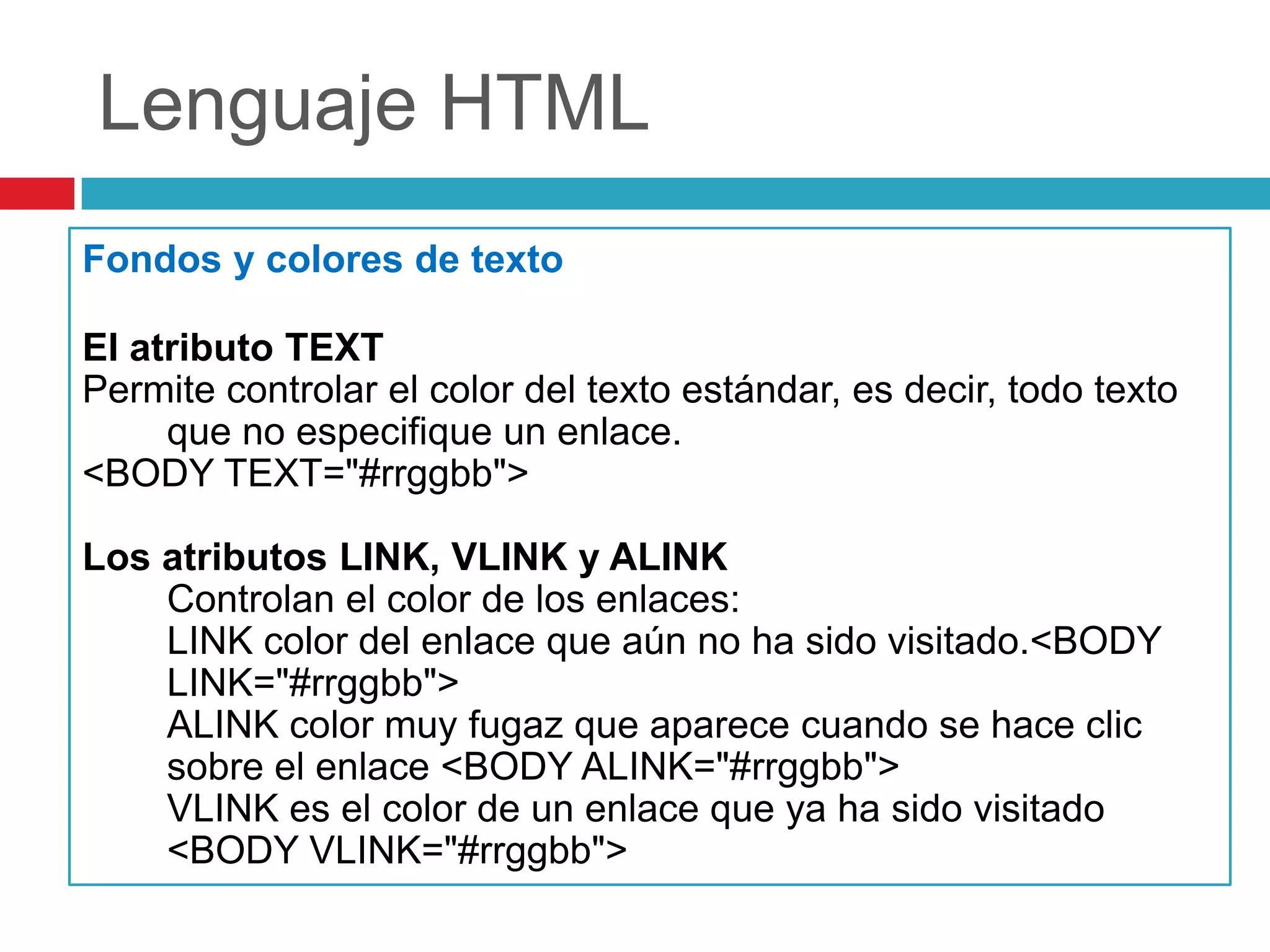 Lenguaje HTML
Fondos y colores de texto
El atributo TEXT
Permite controlar el color del texto estándar, es decir, todo texto
que no especifique un enlace.
<BODY TEXT="#rrggbb">
Los atributos LINK, VLINK y ALINK
Controlan el color de los enlaces:
LINK color del enlace que aún no ha sido visitado.<BODY
LINK="#rrggbb">
ALINK color muy fugaz que aparece cuando se hace clic
sobre el enlace <BODY ALINK="#rrggbb">
VLINK es el color de un enlace que ya ha sido visitado
<BODY VLINK="#rrggbb">

 