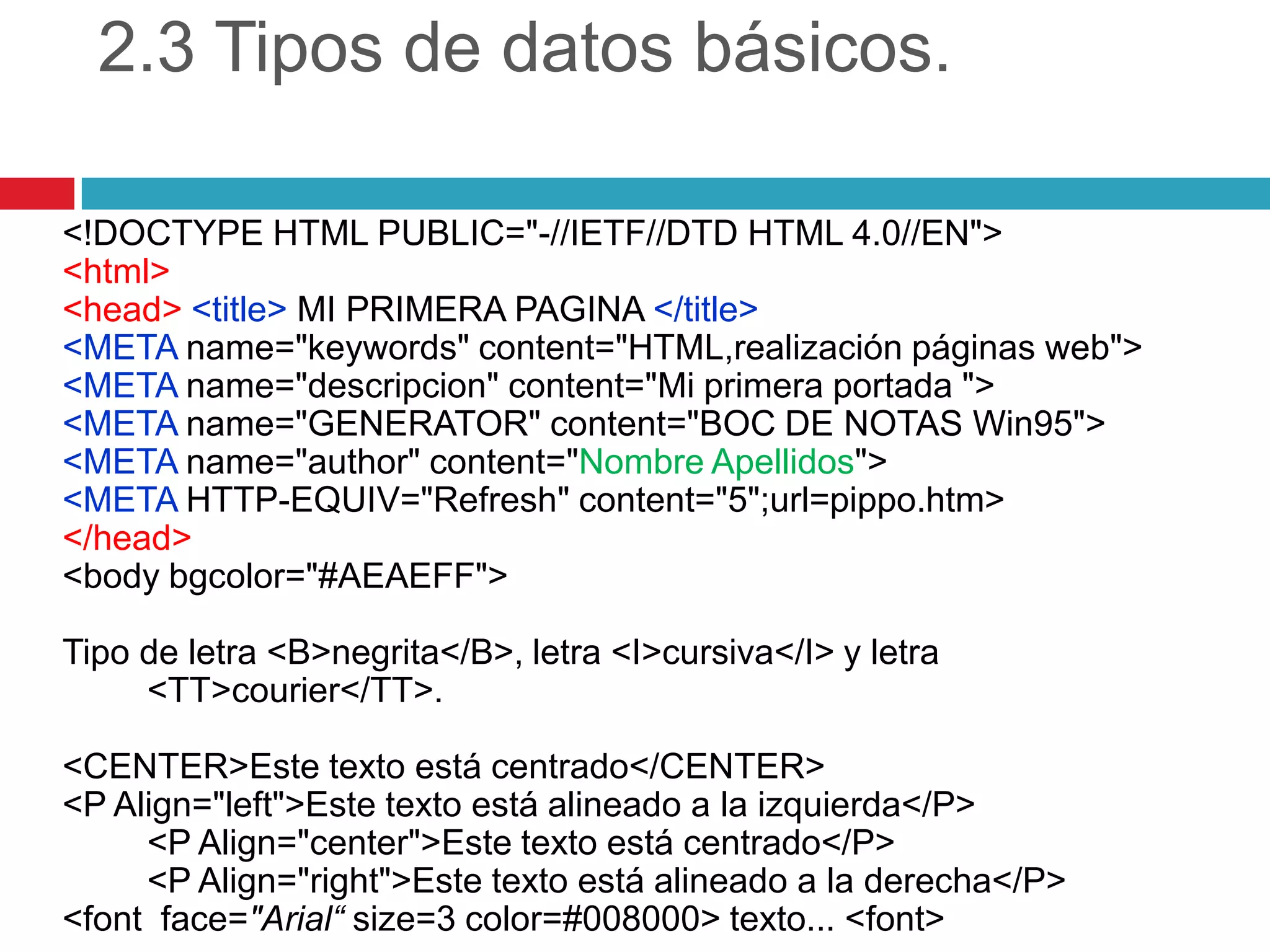 2.3 Tipos de datos básicos.
<!DOCTYPE HTML PUBLIC="-//IETF//DTD HTML 4.0//EN">
<html>
<head> <title> MI PRIMERA PAGINA </title>
<META name="keywords" content="HTML,realización páginas web">
<META name="descripcion" content="Mi primera portada ">
<META name="GENERATOR" content="BOC DE NOTAS Win95">
<META name="author" content="Nombre Apellidos">
<META HTTP-EQUIV="Refresh" content="5";url=pippo.htm>
</head>
<body bgcolor="#AEAEFF">
Tipo de letra <B>negrita</B>, letra <I>cursiva</I> y letra
<TT>courier</TT>.
<CENTER>Este texto está centrado</CENTER>
<P Align="left">Este texto está alineado a la izquierda</P>
<P Align="center">Este texto está centrado</P>
<P Align="right">Este texto está alineado a la derecha</P>
<font face="Arial“ size=3 color=#008000> texto... <font>

 
