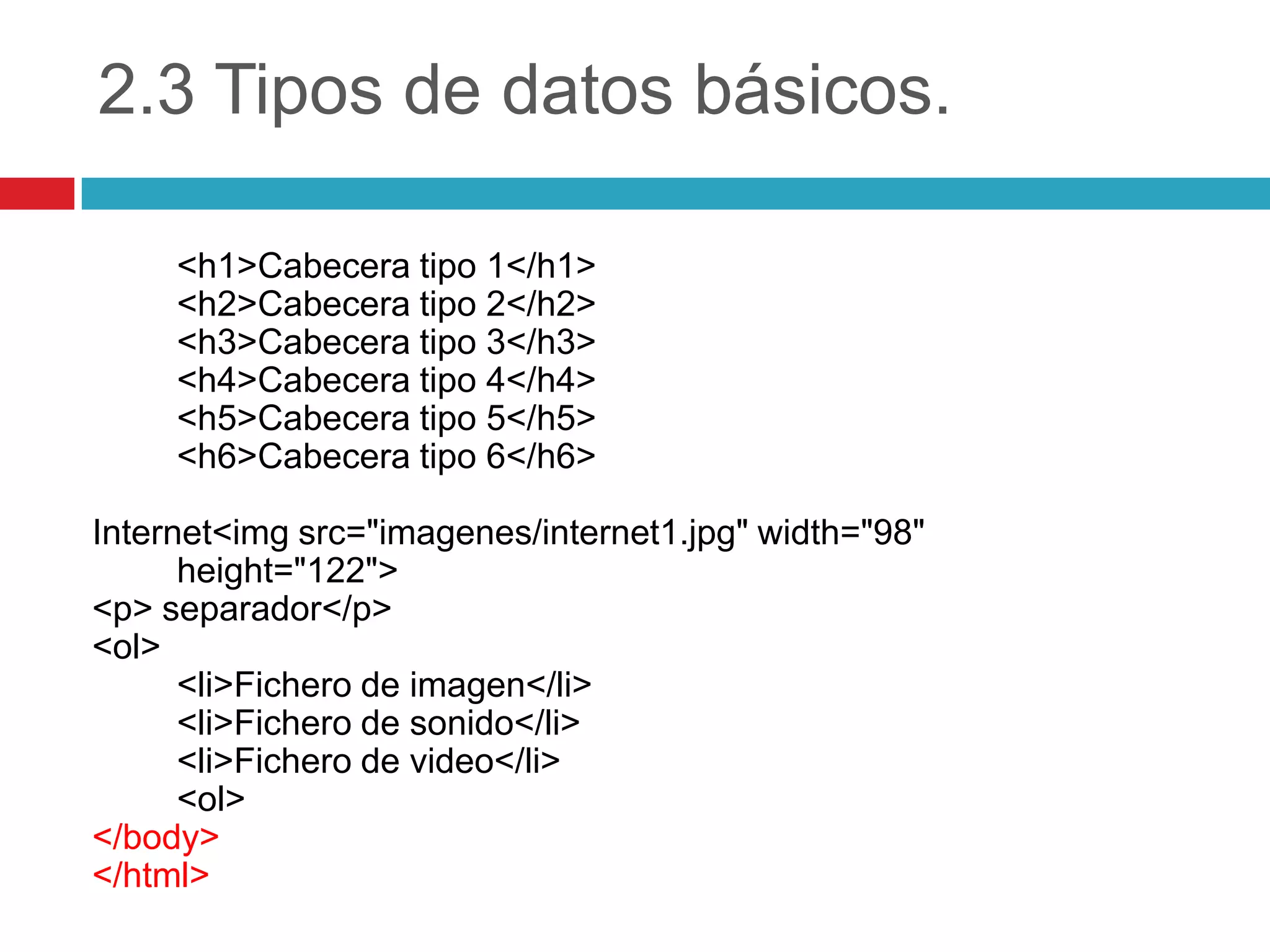 2.3 Tipos de datos básicos.
<h1>Cabecera tipo 1</h1>
<h2>Cabecera tipo 2</h2>
<h3>Cabecera tipo 3</h3>
<h4>Cabecera tipo 4</h4>
<h5>Cabecera tipo 5</h5>
<h6>Cabecera tipo 6</h6>
Internet<img src="imagenes/internet1.jpg" width="98"
height="122">
<p> separador</p>
<ol>
<li>Fichero de imagen</li>
<li>Fichero de sonido</li>
<li>Fichero de video</li>
<ol>
</body>
</html>

 