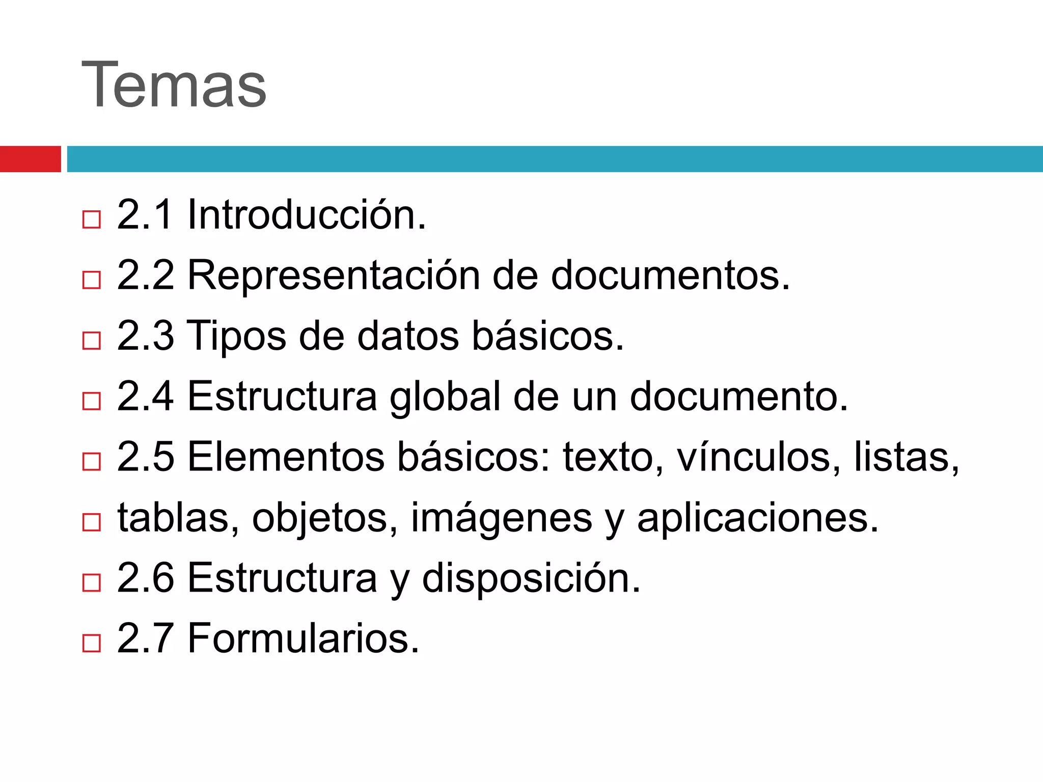 Temas











2.1 Introducción.
2.2 Representación de documentos.
2.3 Tipos de datos básicos.
2.4 Estructura global de un documento.
2.5 Elementos básicos: texto, vínculos, listas,
tablas, objetos, imágenes y aplicaciones.
2.6 Estructura y disposición.
2.7 Formularios.

 