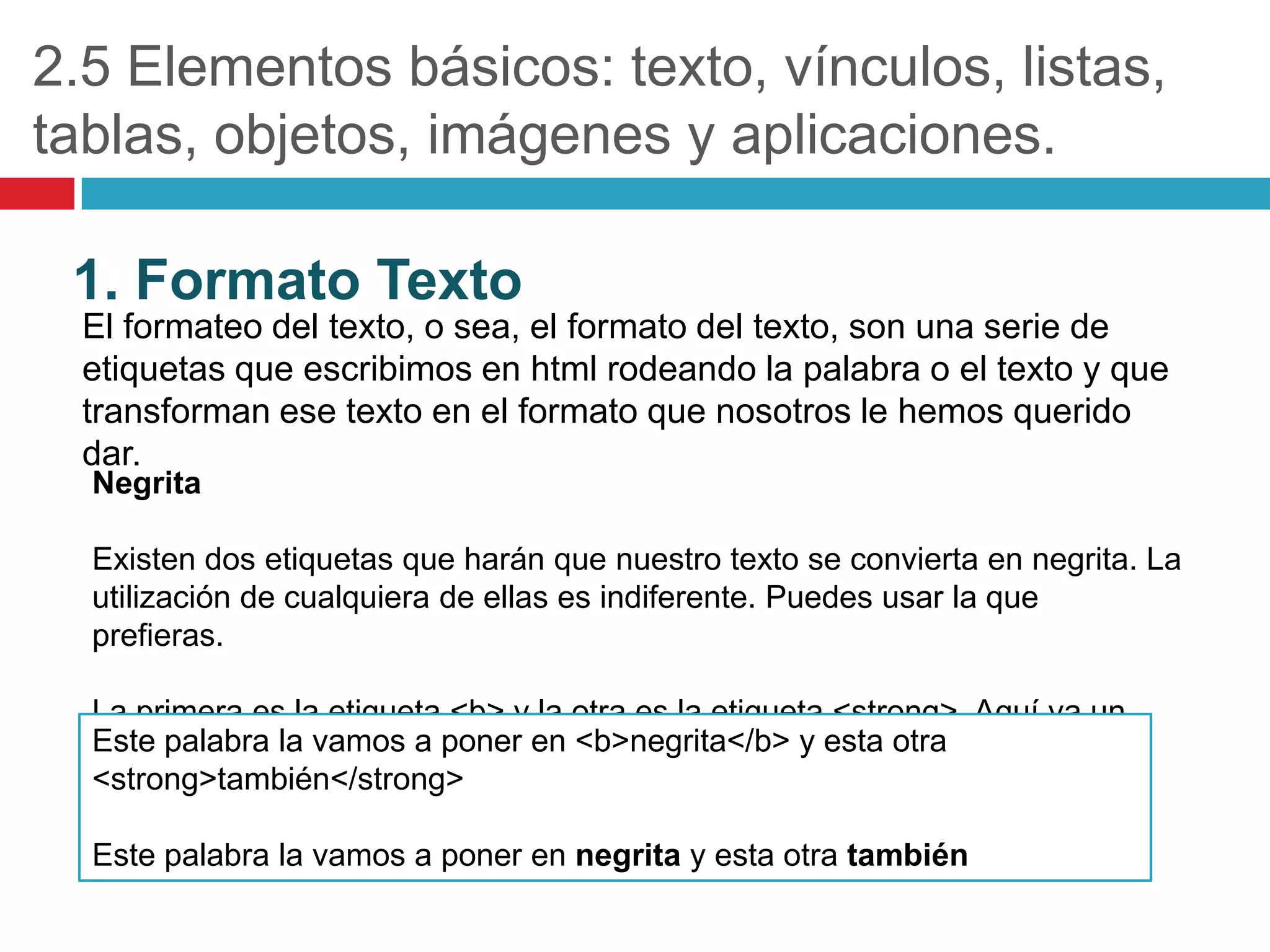 2.5 Elementos básicos: texto, vínculos, listas,
tablas, objetos, imágenes y aplicaciones.
1. Formato Texto
El formateo del texto, o sea, el formato del texto, son una serie de
etiquetas que escribimos en html rodeando la palabra o el texto y que
transforman ese texto en el formato que nosotros le hemos querido
dar.
Negrita

Existen dos etiquetas que harán que nuestro texto se convierta en negrita. La
utilización de cualquiera de ellas es indiferente. Puedes usar la que
prefieras.

La primera es la etiqueta <b> y la otra es la etiqueta <strong>. Aquí va un
Este palabra la vamos a poner en <b>negrita</b> y esta otra
ejemplo:
<strong>también</strong>
Este palabra la vamos a poner en negrita y esta otra también

 