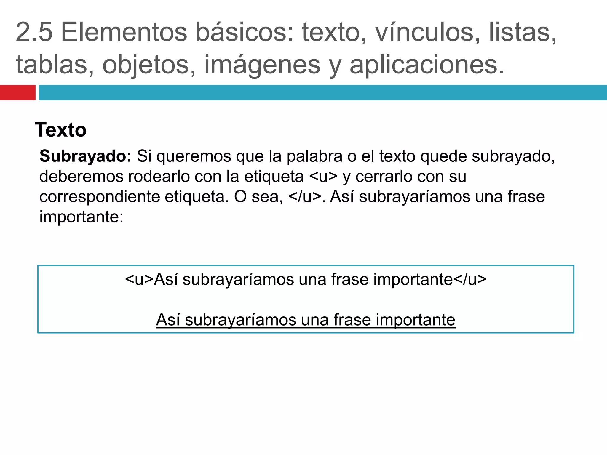 2.5 Elementos básicos: texto, vínculos, listas,
tablas, objetos, imágenes y aplicaciones.
Texto
Subrayado: Si queremos que la palabra o el texto quede subrayado,
deberemos rodearlo con la etiqueta <u> y cerrarlo con su
correspondiente etiqueta. O sea, </u>. Así subrayaríamos una frase
importante:

<u>Así subrayaríamos una frase importante</u>
Así subrayaríamos una frase importante

 