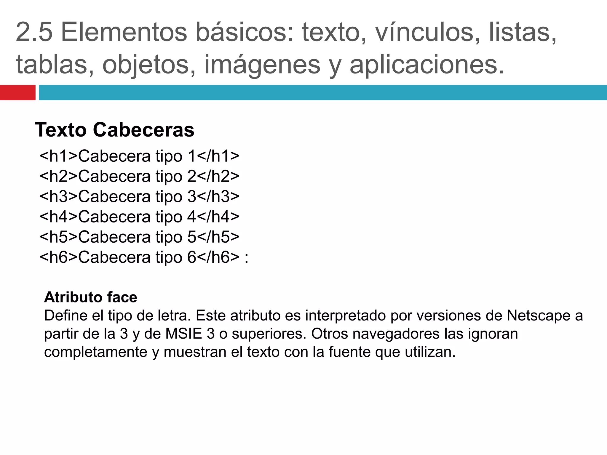 2.5 Elementos básicos: texto, vínculos, listas,
tablas, objetos, imágenes y aplicaciones.
Texto Cabeceras
<h1>Cabecera tipo 1</h1>
<h2>Cabecera tipo 2</h2>
<h3>Cabecera tipo 3</h3>
<h4>Cabecera tipo 4</h4>
<h5>Cabecera tipo 5</h5>
<h6>Cabecera tipo 6</h6> :
Atributo face
Define el tipo de letra. Este atributo es interpretado por versiones de Netscape a
partir de la 3 y de MSIE 3 o superiores. Otros navegadores las ignoran
completamente y muestran el texto con la fuente que utilizan.

 