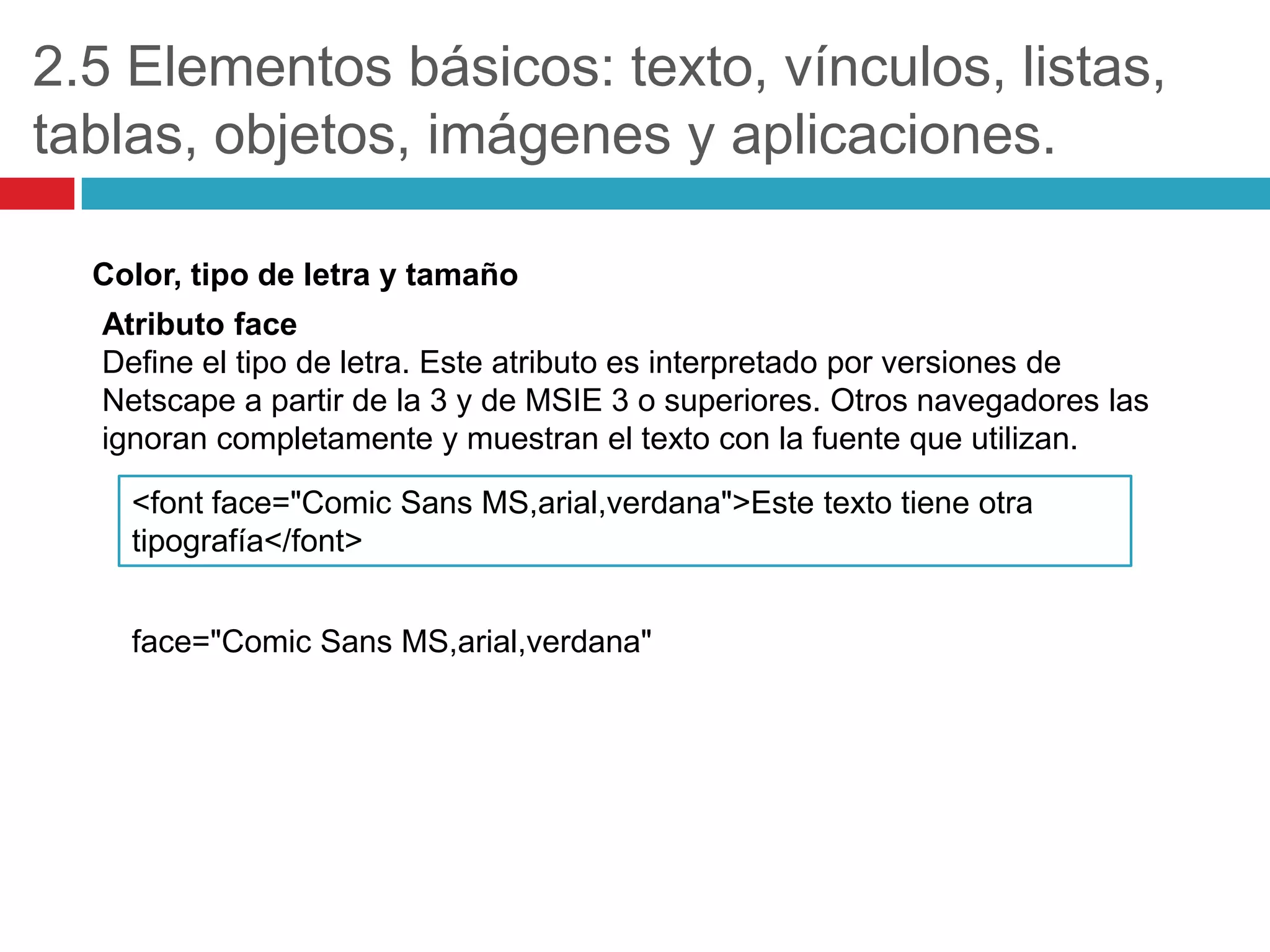 2.5 Elementos básicos: texto, vínculos, listas,
tablas, objetos, imágenes y aplicaciones.
Color, tipo de letra y tamaño
Atributo face
Define el tipo de letra. Este atributo es interpretado por versiones de
Netscape a partir de la 3 y de MSIE 3 o superiores. Otros navegadores las
ignoran completamente y muestran el texto con la fuente que utilizan.
<font face="Comic Sans MS,arial,verdana">Este texto tiene otra
tipografía</font>
face="Comic Sans MS,arial,verdana"

 