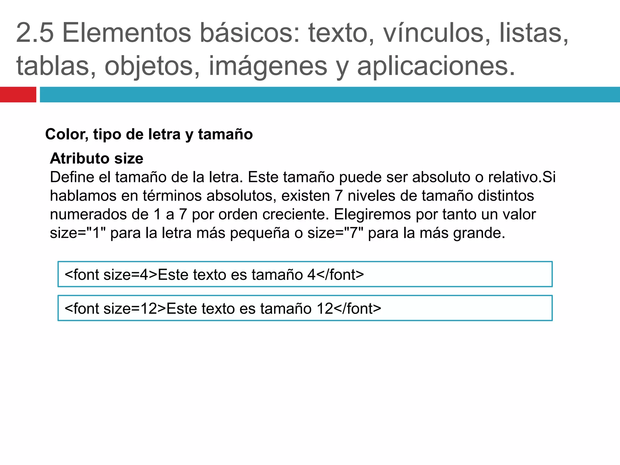 2.5 Elementos básicos: texto, vínculos, listas,
tablas, objetos, imágenes y aplicaciones.
Color, tipo de letra y tamaño
Atributo size
Define el tamaño de la letra. Este tamaño puede ser absoluto o relativo.Si
hablamos en términos absolutos, existen 7 niveles de tamaño distintos
numerados de 1 a 7 por orden creciente. Elegiremos por tanto un valor
size="1" para la letra más pequeña o size="7" para la más grande.
<font size=4>Este texto es tamaño 4</font>
<font size=12>Este texto es tamaño 12</font>

 