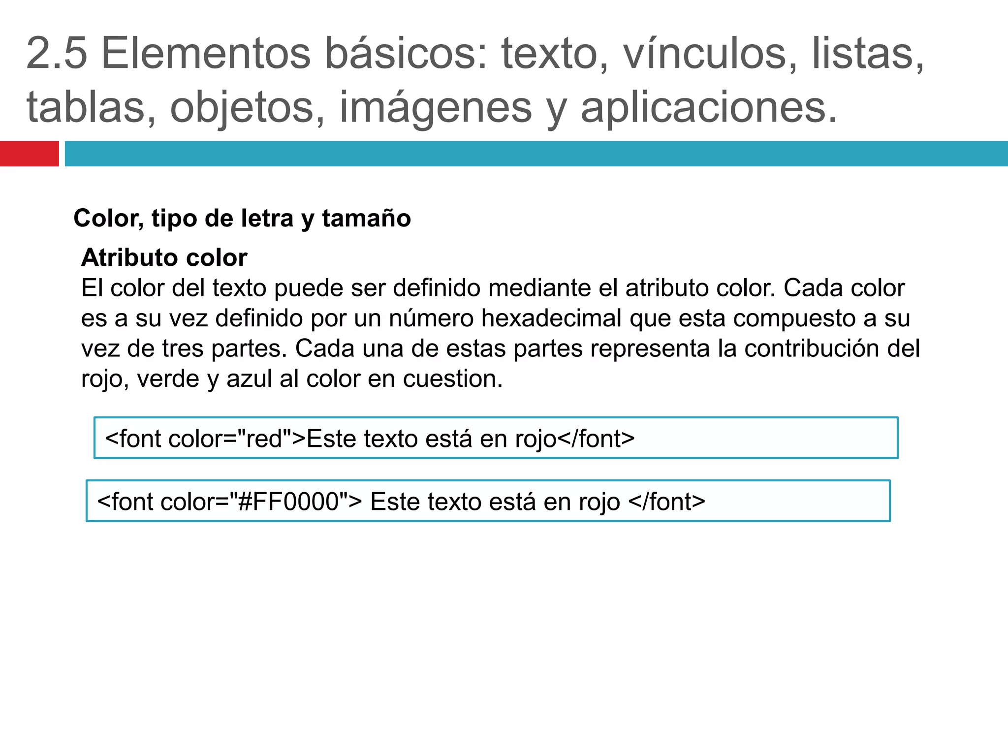 2.5 Elementos básicos: texto, vínculos, listas,
tablas, objetos, imágenes y aplicaciones.
Color, tipo de letra y tamaño
Atributo color
El color del texto puede ser definido mediante el atributo color. Cada color
es a su vez definido por un número hexadecimal que esta compuesto a su
vez de tres partes. Cada una de estas partes representa la contribución del
rojo, verde y azul al color en cuestion.

<font color="red">Este texto está en rojo</font>
<font color="#FF0000"> Este texto está en rojo </font>

 