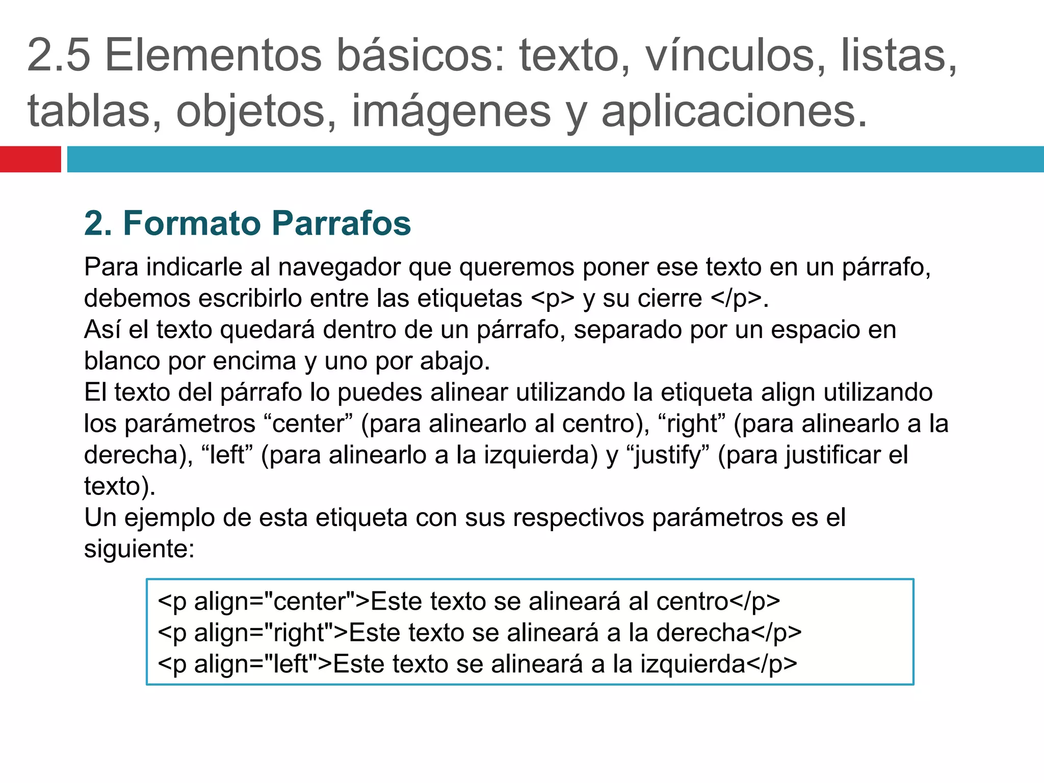 2.5 Elementos básicos: texto, vínculos, listas,
tablas, objetos, imágenes y aplicaciones.
2. Formato Parrafos
Para indicarle al navegador que queremos poner ese texto en un párrafo,
debemos escribirlo entre las etiquetas <p> y su cierre </p>.
Así el texto quedará dentro de un párrafo, separado por un espacio en
blanco por encima y uno por abajo.
El texto del párrafo lo puedes alinear utilizando la etiqueta align utilizando
los parámetros “center” (para alinearlo al centro), “right” (para alinearlo a la
derecha), “left” (para alinearlo a la izquierda) y “justify” (para justificar el
texto).
Un ejemplo de esta etiqueta con sus respectivos parámetros es el
siguiente:
<p align="center">Este texto se alineará al centro</p>
<p align="right">Este texto se alineará a la derecha</p>
<p align="left">Este texto se alineará a la izquierda</p>

 