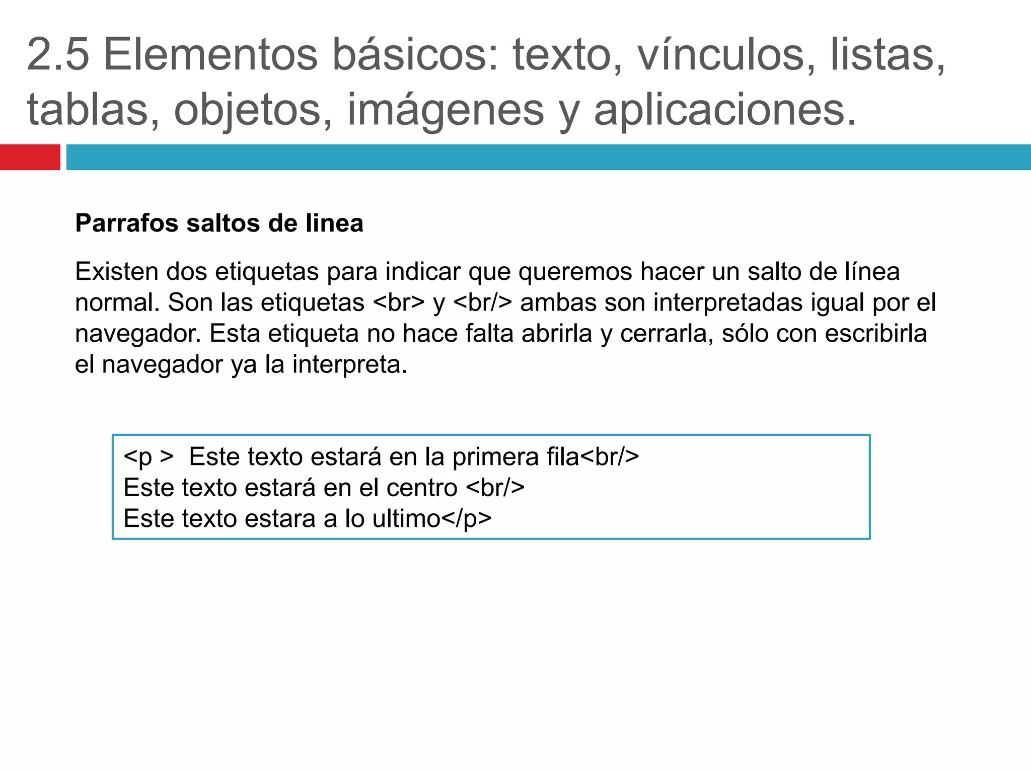 2.5 Elementos básicos: texto, vínculos, listas,
tablas, objetos, imágenes y aplicaciones.
Parrafos saltos de linea
Existen dos etiquetas para indicar que queremos hacer un salto de línea
normal. Son las etiquetas <br> y <br/> ambas son interpretadas igual por el
navegador. Esta etiqueta no hace falta abrirla y cerrarla, sólo con escribirla
el navegador ya la interpreta.

<p > Este texto estará en la primera fila<br/>
Este texto estará en el centro <br/>
Este texto estara a lo ultimo</p>

 
