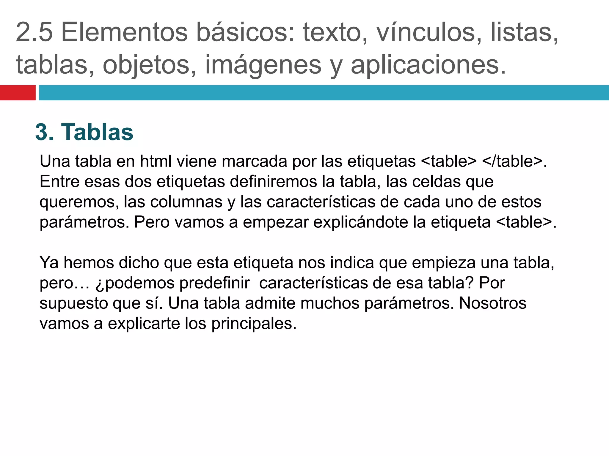 2.5 Elementos básicos: texto, vínculos, listas,
tablas, objetos, imágenes y aplicaciones.
3. Tablas
Una tabla en html viene marcada por las etiquetas <table> </table>.
Entre esas dos etiquetas definiremos la tabla, las celdas que
queremos, las columnas y las características de cada uno de estos
parámetros. Pero vamos a empezar explicándote la etiqueta <table>.
Ya hemos dicho que esta etiqueta nos indica que empieza una tabla,
pero… ¿podemos predefinir características de esa tabla? Por
supuesto que sí. Una tabla admite muchos parámetros. Nosotros
vamos a explicarte los principales.

 