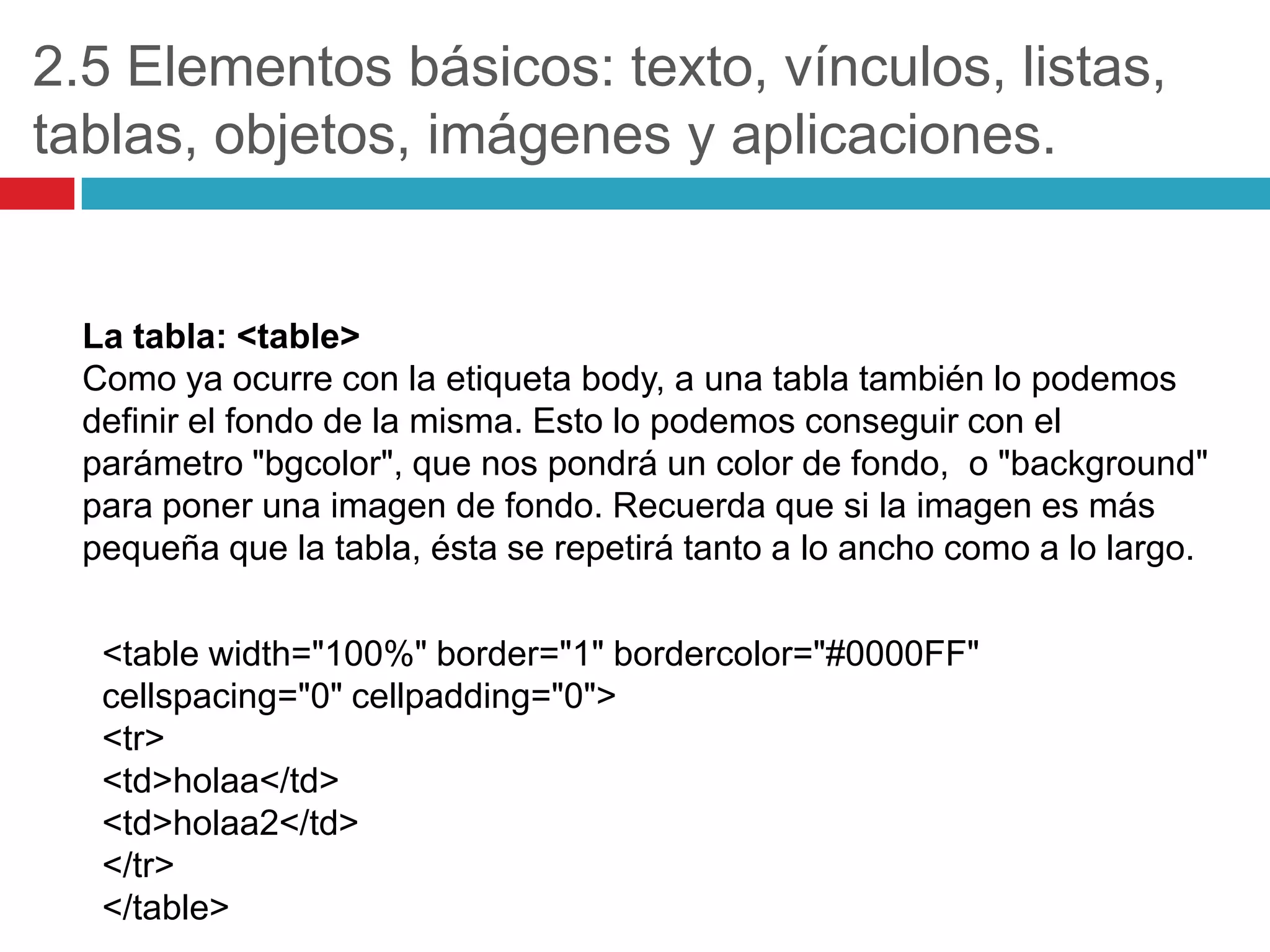 2.5 Elementos básicos: texto, vínculos, listas,
tablas, objetos, imágenes y aplicaciones.

La tabla: <table>
Como ya ocurre con la etiqueta body, a una tabla también lo podemos
definir el fondo de la misma. Esto lo podemos conseguir con el
parámetro "bgcolor", que nos pondrá un color de fondo, o "background"
para poner una imagen de fondo. Recuerda que si la imagen es más
pequeña que la tabla, ésta se repetirá tanto a lo ancho como a lo largo.
<table width="100%" border="1" bordercolor="#0000FF"
cellspacing="0" cellpadding="0">
<tr>
<td>holaa</td>
<td>holaa2</td>
</tr>
</table>

 