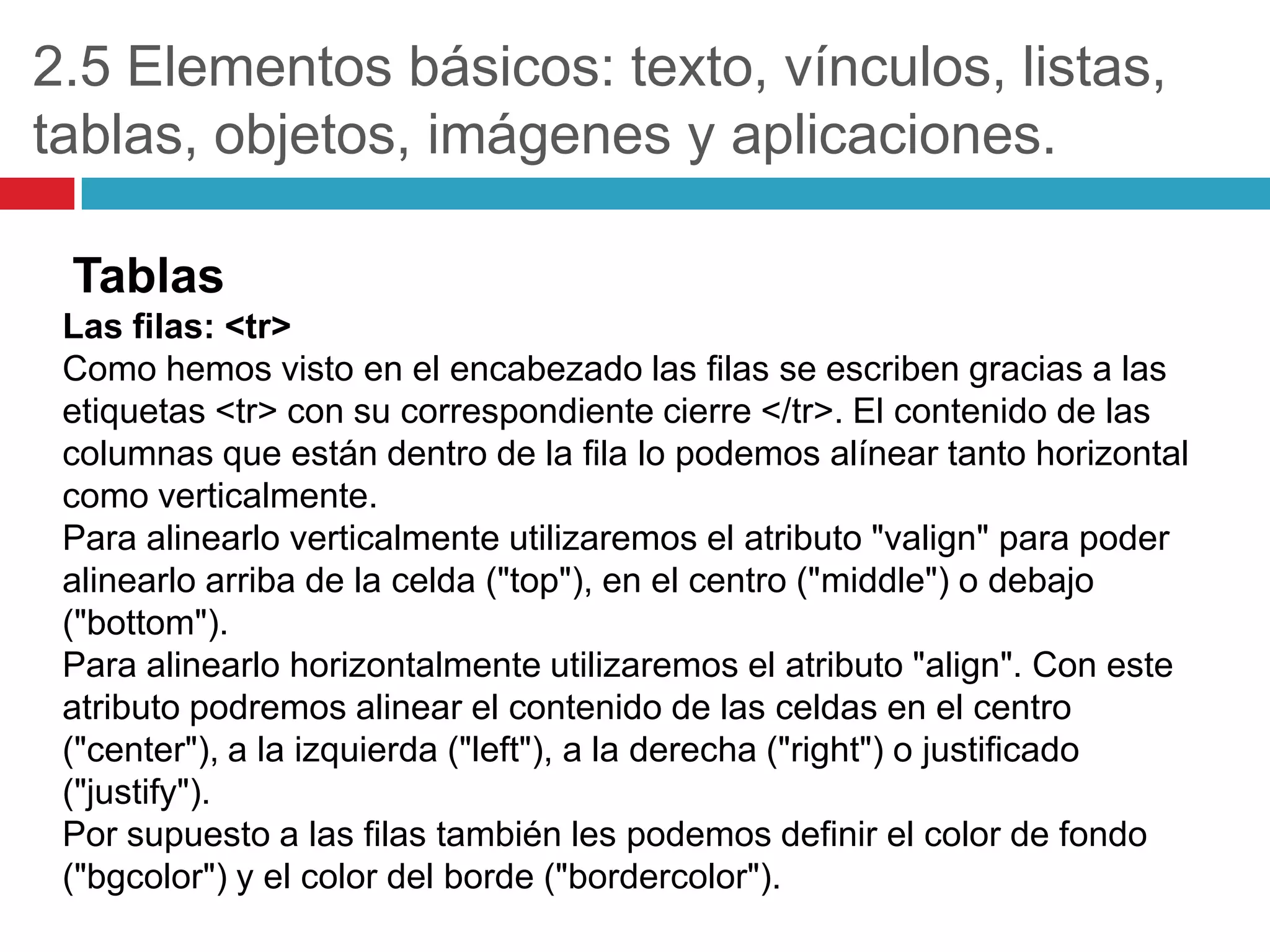 2.5 Elementos básicos: texto, vínculos, listas,
tablas, objetos, imágenes y aplicaciones.
Tablas
Las filas: <tr>
Como hemos visto en el encabezado las filas se escriben gracias a las
etiquetas <tr> con su correspondiente cierre </tr>. El contenido de las
columnas que están dentro de la fila lo podemos alínear tanto horizontal
como verticalmente.
Para alinearlo verticalmente utilizaremos el atributo "valign" para poder
alinearlo arriba de la celda ("top"), en el centro ("middle") o debajo
("bottom").
Para alinearlo horizontalmente utilizaremos el atributo "align". Con este
atributo podremos alinear el contenido de las celdas en el centro
("center"), a la izquierda ("left"), a la derecha ("right") o justificado
("justify").
Por supuesto a las filas también les podemos definir el color de fondo
("bgcolor") y el color del borde ("bordercolor").

 