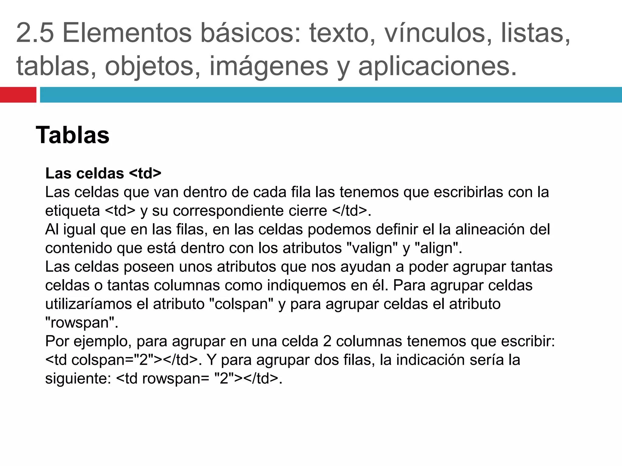 2.5 Elementos básicos: texto, vínculos, listas,
tablas, objetos, imágenes y aplicaciones.
Tablas
Las celdas <td>
Las celdas que van dentro de cada fila las tenemos que escribirlas con la
etiqueta <td> y su correspondiente cierre </td>.
Al igual que en las filas, en las celdas podemos definir el la alineación del
contenido que está dentro con los atributos "valign" y "align".
Las celdas poseen unos atributos que nos ayudan a poder agrupar tantas
celdas o tantas columnas como indiquemos en él. Para agrupar celdas
utilizaríamos el atributo "colspan" y para agrupar celdas el atributo
"rowspan".
Por ejemplo, para agrupar en una celda 2 columnas tenemos que escribir:
<td colspan="2"></td>. Y para agrupar dos filas, la indicación sería la
siguiente: <td rowspan= "2"></td>.

 