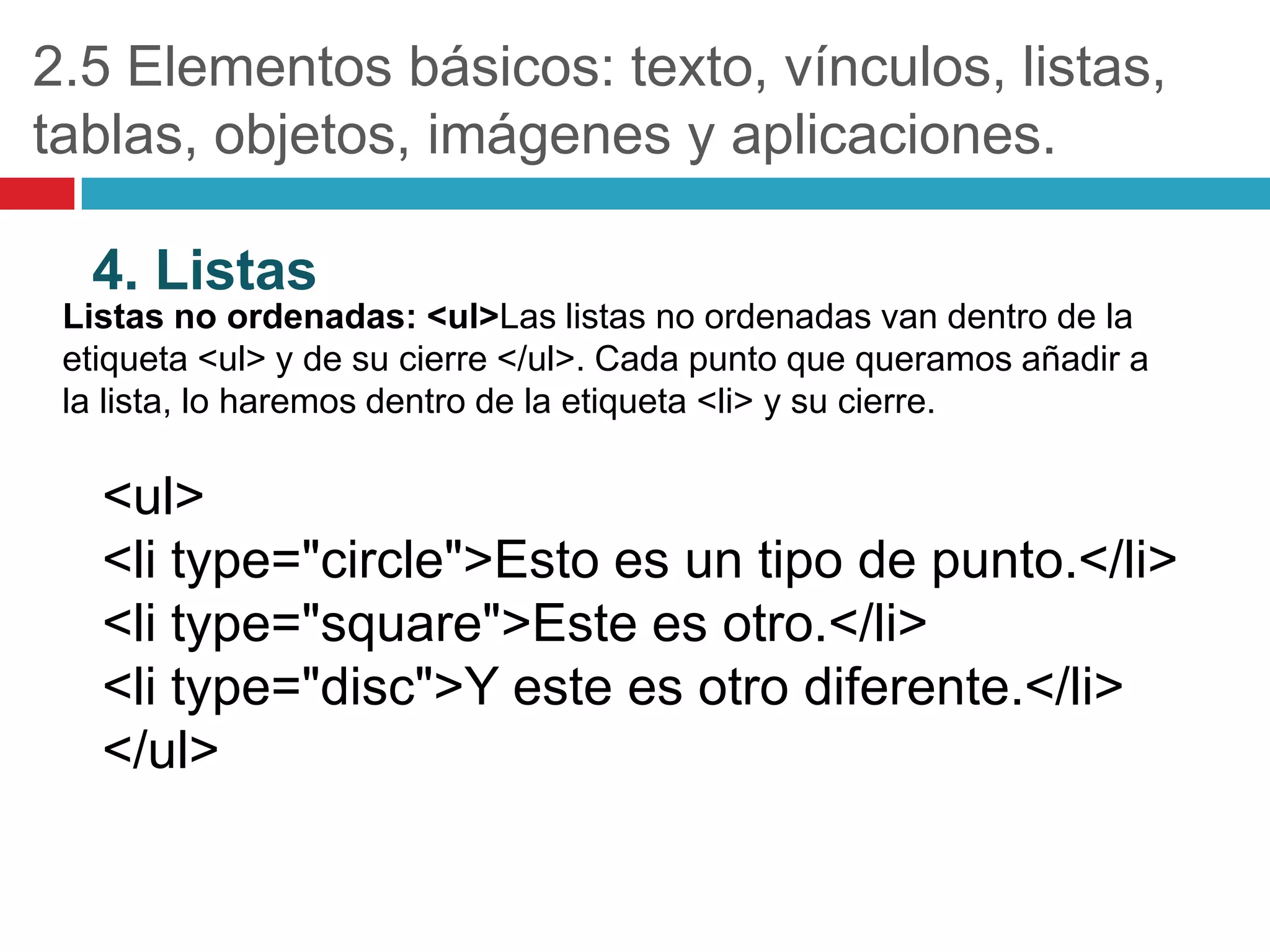 2.5 Elementos básicos: texto, vínculos, listas,
tablas, objetos, imágenes y aplicaciones.
4. Listas
Listas no ordenadas: <ul>Las listas no ordenadas van dentro de la
etiqueta <ul> y de su cierre </ul>. Cada punto que queramos añadir a
la lista, lo haremos dentro de la etiqueta <li> y su cierre.

<ul>
<li type="circle">Esto es un tipo de punto.</li>
<li type="square">Este es otro.</li>
<li type="disc">Y este es otro diferente.</li>
</ul>

 