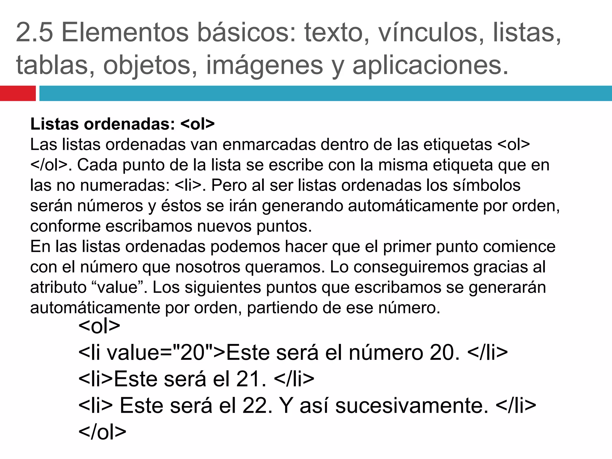 2.5 Elementos básicos: texto, vínculos, listas,
tablas, objetos, imágenes y aplicaciones.
Listas ordenadas: <ol>
Las listas ordenadas van enmarcadas dentro de las etiquetas <ol>
</ol>. Cada punto de la lista se escribe con la misma etiqueta que en
las no numeradas: <li>. Pero al ser listas ordenadas los símbolos
serán números y éstos se irán generando automáticamente por orden,
conforme escribamos nuevos puntos.
En las listas ordenadas podemos hacer que el primer punto comience
con el número que nosotros queramos. Lo conseguiremos gracias al
atributo “value”. Los siguientes puntos que escribamos se generarán
automáticamente por orden, partiendo de ese número.

<ol>
<li value="20">Este será el número 20. </li>
<li>Este será el 21. </li>
<li> Este será el 22. Y así sucesivamente. </li>
</ol>

 