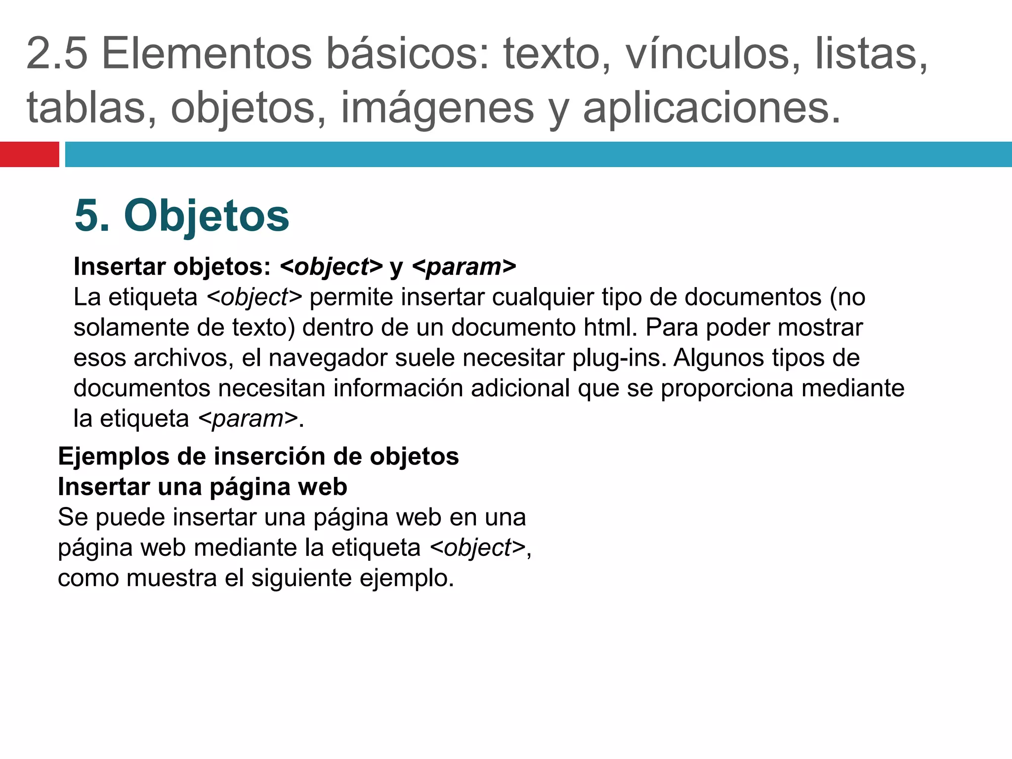 2.5 Elementos básicos: texto, vínculos, listas,
tablas, objetos, imágenes y aplicaciones.
5. Objetos
Insertar objetos: <object> y <param>
La etiqueta <object> permite insertar cualquier tipo de documentos (no
solamente de texto) dentro de un documento html. Para poder mostrar
esos archivos, el navegador suele necesitar plug-ins. Algunos tipos de
documentos necesitan información adicional que se proporciona mediante
la etiqueta <param>.
Ejemplos de inserción de objetos
Insertar una página web
Se puede insertar una página web en una
página web mediante la etiqueta <object>,
como muestra el siguiente ejemplo.

 