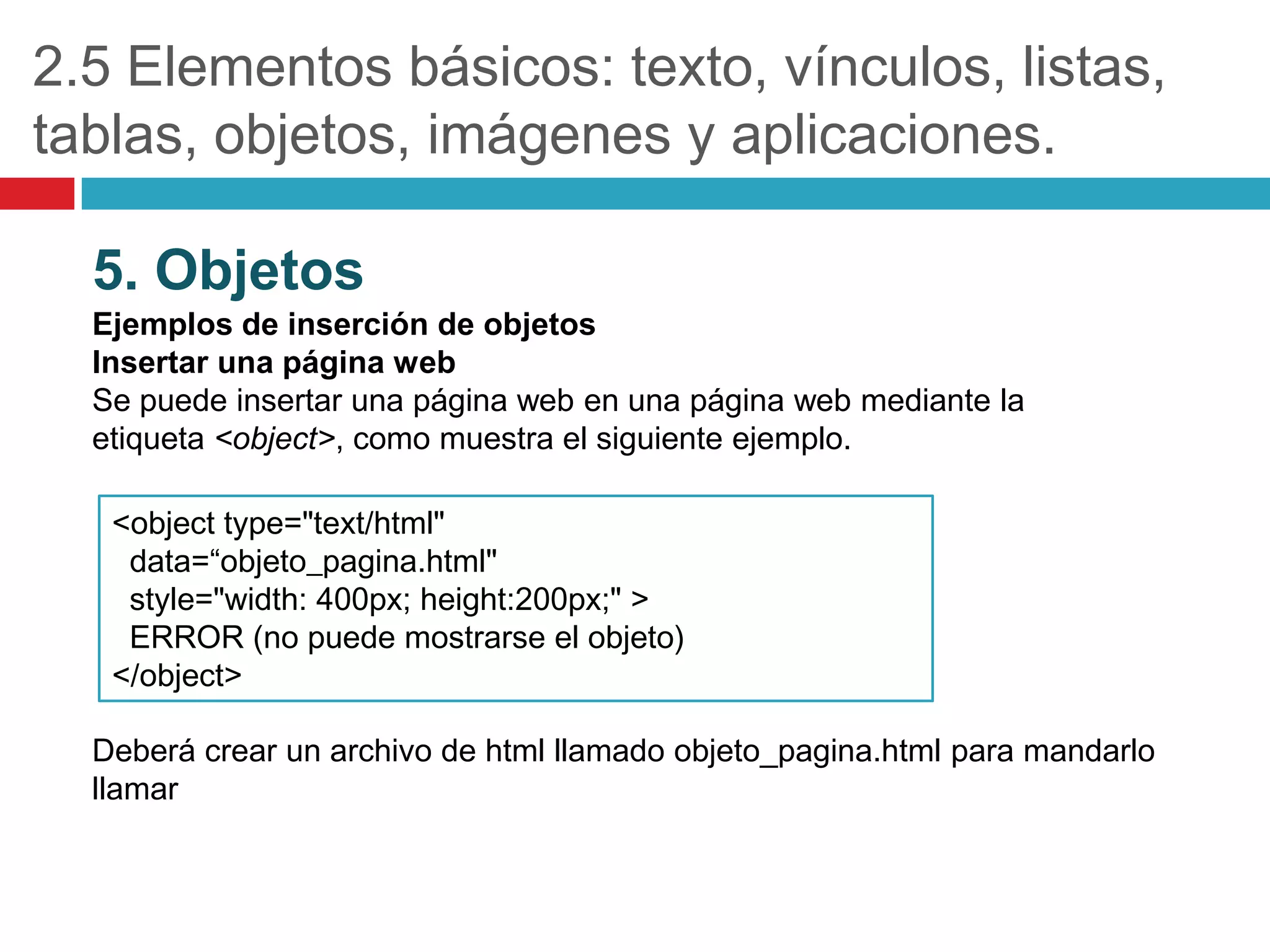 2.5 Elementos básicos: texto, vínculos, listas,
tablas, objetos, imágenes y aplicaciones.
5. Objetos
Ejemplos de inserción de objetos
Insertar una página web
Se puede insertar una página web en una página web mediante la
etiqueta <object>, como muestra el siguiente ejemplo.
<object type="text/html"
data=“objeto_pagina.html"
style="width: 400px; height:200px;" >
ERROR (no puede mostrarse el objeto)
</object>
Deberá crear un archivo de html llamado objeto_pagina.html para mandarlo
llamar

 