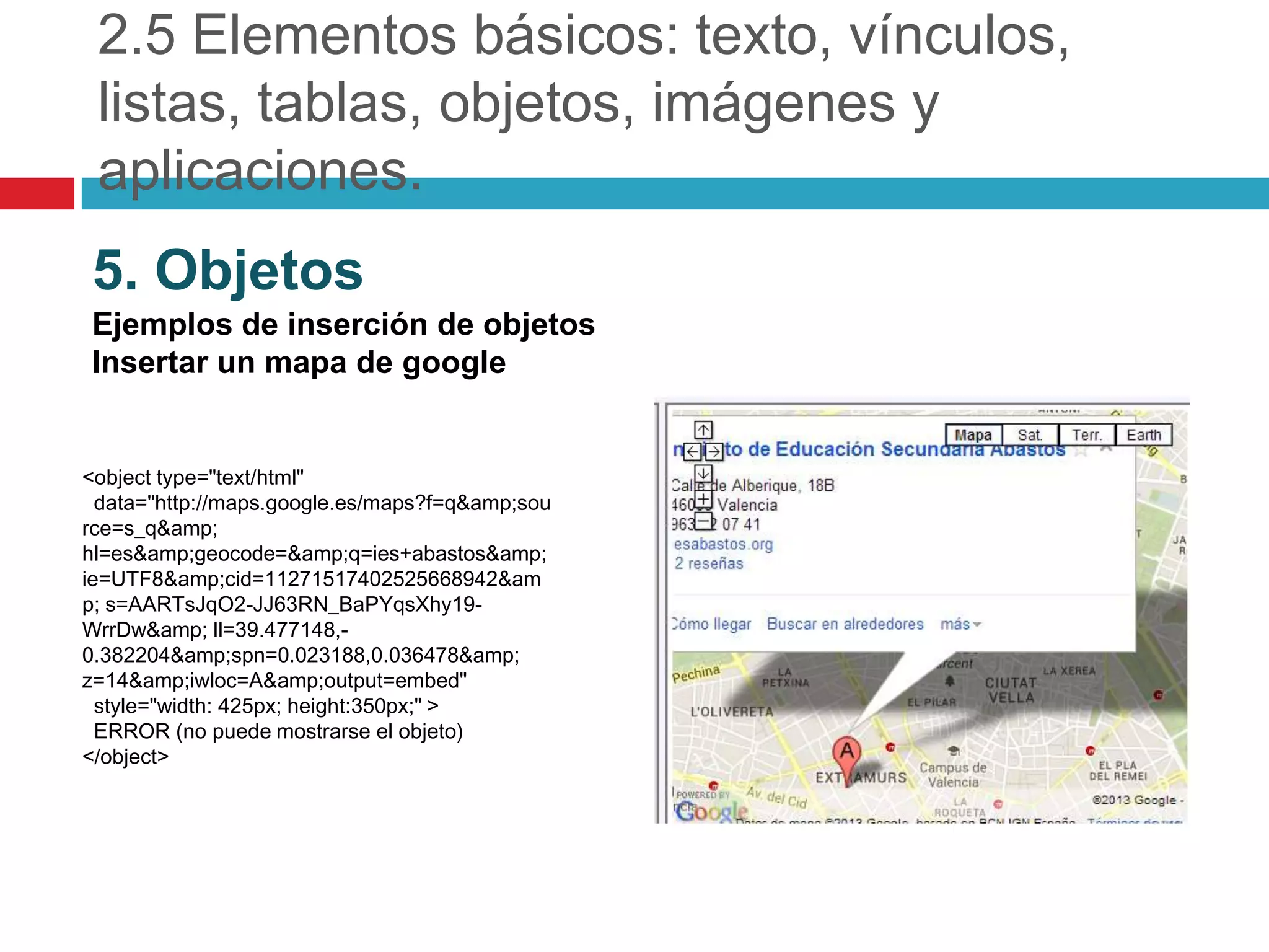 2.5 Elementos básicos: texto, vínculos,
listas, tablas, objetos, imágenes y
aplicaciones.
5. Objetos
Ejemplos de inserción de objetos
Insertar un mapa de google

<object type="text/html"
data="http://maps.google.es/maps?f=q&amp;sou
rce=s_q&amp;
hl=es&amp;geocode=&amp;q=ies+abastos&amp;
ie=UTF8&amp;cid=11271517402525668942&am
p; s=AARTsJqO2-JJ63RN_BaPYqsXhy19WrrDw&amp; ll=39.477148,0.382204&amp;spn=0.023188,0.036478&amp;
z=14&amp;iwloc=A&amp;output=embed"
style="width: 425px; height:350px;" >
ERROR (no puede mostrarse el objeto)
</object>

 