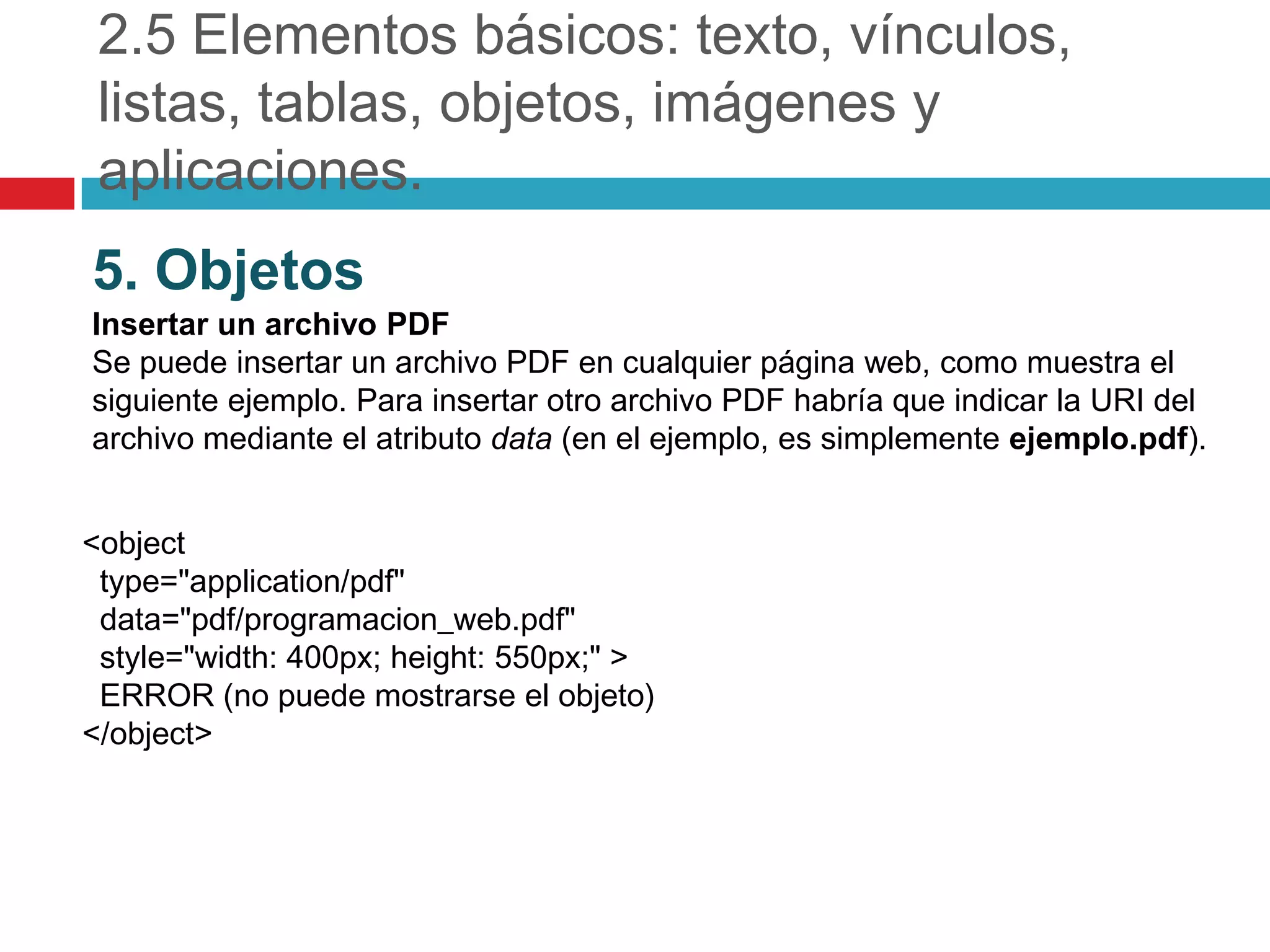 2.5 Elementos básicos: texto, vínculos,
listas, tablas, objetos, imágenes y
aplicaciones.
5. Objetos
Insertar un archivo PDF
Se puede insertar un archivo PDF en cualquier página web, como muestra el
siguiente ejemplo. Para insertar otro archivo PDF habría que indicar la URI del
archivo mediante el atributo data (en el ejemplo, es simplemente ejemplo.pdf).
<object
type="application/pdf"
data="pdf/programacion_web.pdf"
style="width: 400px; height: 550px;" >
ERROR (no puede mostrarse el objeto)
</object>

 