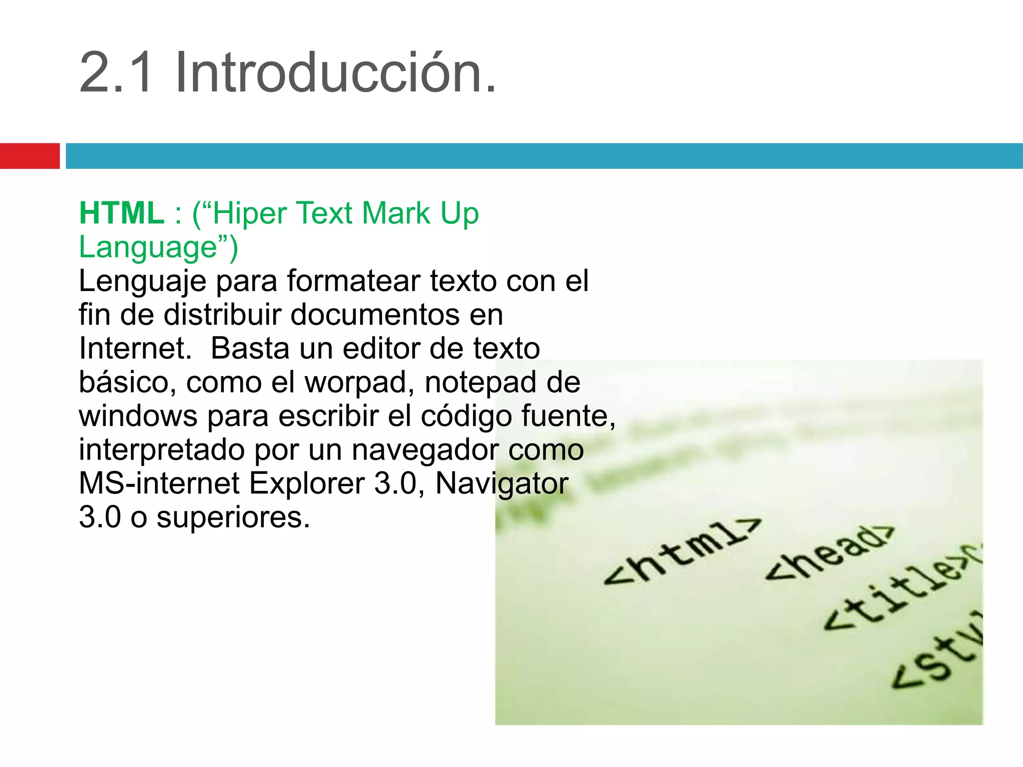 2.1 Introducción.
HTML : (“Hiper Text Mark Up
Language”)
Lenguaje para formatear texto con el
fin de distribuir documentos en
Internet. Basta un editor de texto
básico, como el worpad, notepad de
windows para escribir el código fuente,
interpretado por un navegador como
MS-internet Explorer 3.0, Navigator
3.0 o superiores.

 
