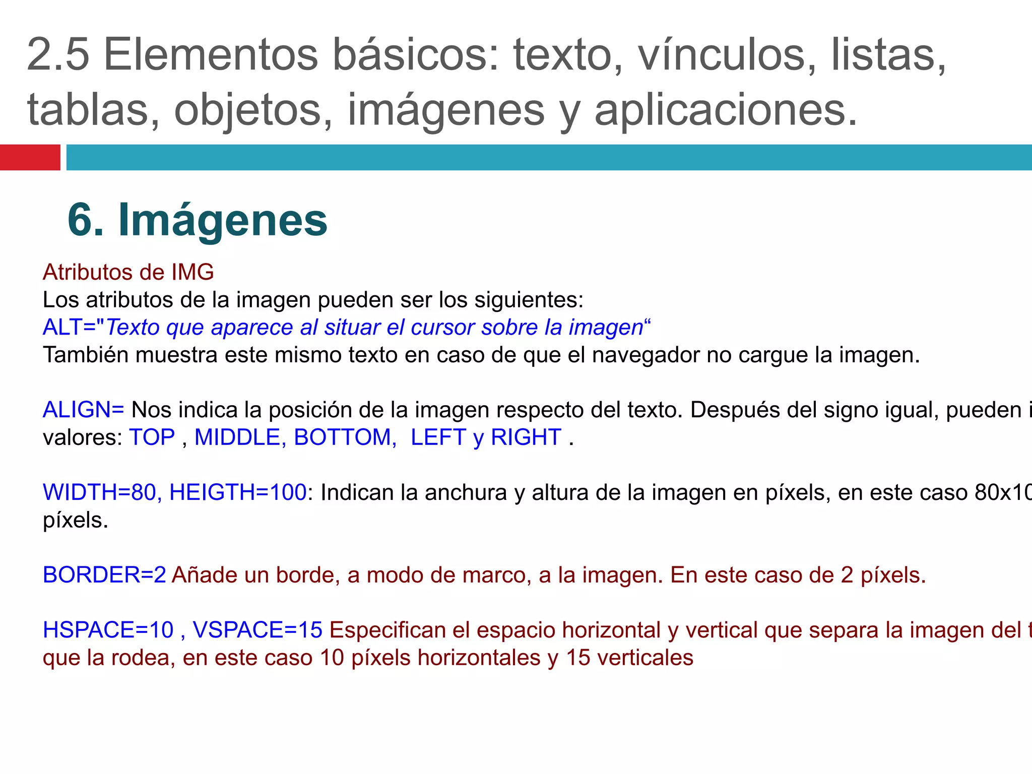 2.5 Elementos básicos: texto, vínculos, listas,
tablas, objetos, imágenes y aplicaciones.
6. Imágenes
Atributos de IMG
Los atributos de la imagen pueden ser los siguientes:
ALT="Texto que aparece al situar el cursor sobre la imagen“
También muestra este mismo texto en caso de que el navegador no cargue la imagen.

ALIGN= Nos indica la posición de la imagen respecto del texto. Después del signo igual, pueden i
valores: TOP , MIDDLE, BOTTOM, LEFT y RIGHT .

WIDTH=80, HEIGTH=100: Indican la anchura y altura de la imagen en píxels, en este caso 80x10
píxels.
BORDER=2 Añade un borde, a modo de marco, a la imagen. En este caso de 2 píxels.

HSPACE=10 , VSPACE=15 Especifican el espacio horizontal y vertical que separa la imagen del t
que la rodea, en este caso 10 píxels horizontales y 15 verticales

 