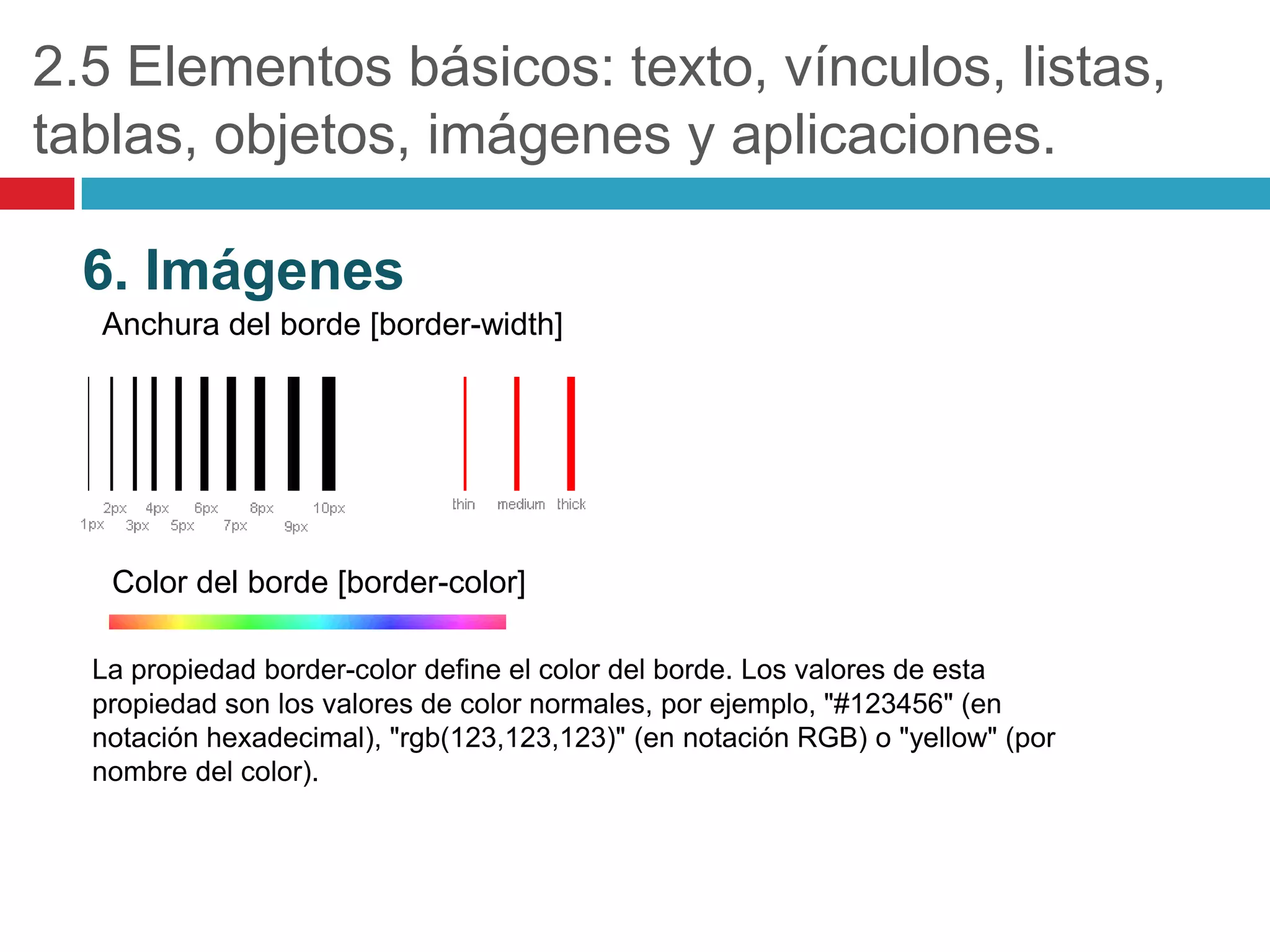 2.5 Elementos básicos: texto, vínculos, listas,
tablas, objetos, imágenes y aplicaciones.
6. Imágenes
Anchura del borde [border-width]

Color del borde [border-color]
La propiedad border-color define el color del borde. Los valores de esta
propiedad son los valores de color normales, por ejemplo, "#123456" (en
notación hexadecimal), "rgb(123,123,123)" (en notación RGB) o "yellow" (por
nombre del color).

 
