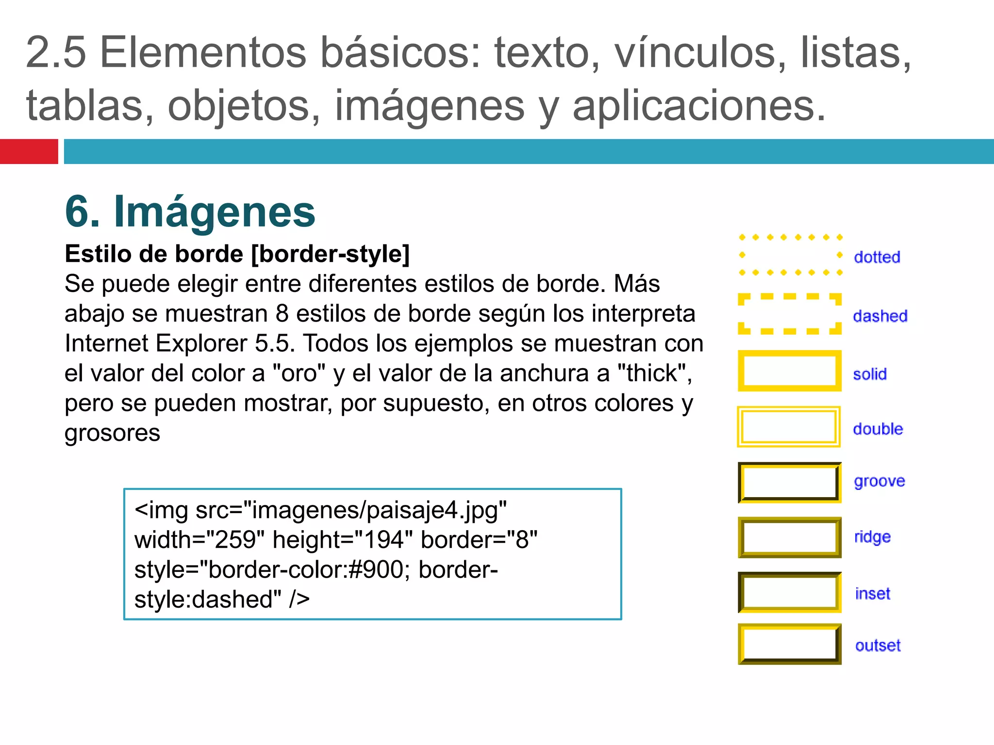 2.5 Elementos básicos: texto, vínculos, listas,
tablas, objetos, imágenes y aplicaciones.
6. Imágenes
Estilo de borde [border-style]
Se puede elegir entre diferentes estilos de borde. Más
abajo se muestran 8 estilos de borde según los interpreta
Internet Explorer 5.5. Todos los ejemplos se muestran con
el valor del color a "oro" y el valor de la anchura a "thick",
pero se pueden mostrar, por supuesto, en otros colores y
grosores
<img src="imagenes/paisaje4.jpg"
width="259" height="194" border="8"
style="border-color:#900; borderstyle:dashed" />

 