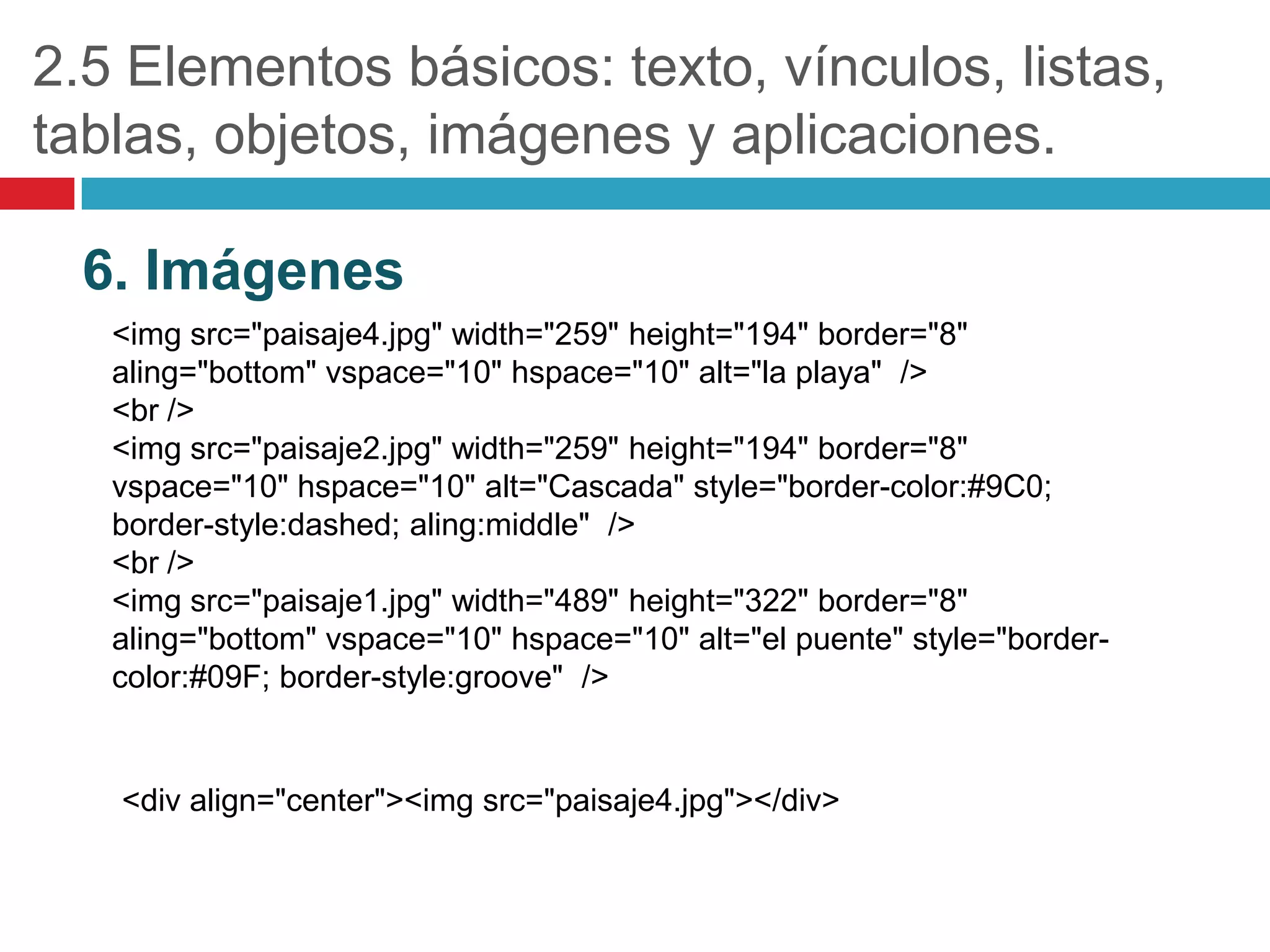 2.5 Elementos básicos: texto, vínculos, listas,
tablas, objetos, imágenes y aplicaciones.
6. Imágenes
<img src="paisaje4.jpg" width="259" height="194" border="8"
aling="bottom" vspace="10" hspace="10" alt="la playa" />
<br />
<img src="paisaje2.jpg" width="259" height="194" border="8"
vspace="10" hspace="10" alt="Cascada" style="border-color:#9C0;
border-style:dashed; aling:middle" />
<br />
<img src="paisaje1.jpg" width="489" height="322" border="8"
aling="bottom" vspace="10" hspace="10" alt="el puente" style="bordercolor:#09F; border-style:groove" />

<div align="center"><img src="paisaje4.jpg"></div>

 