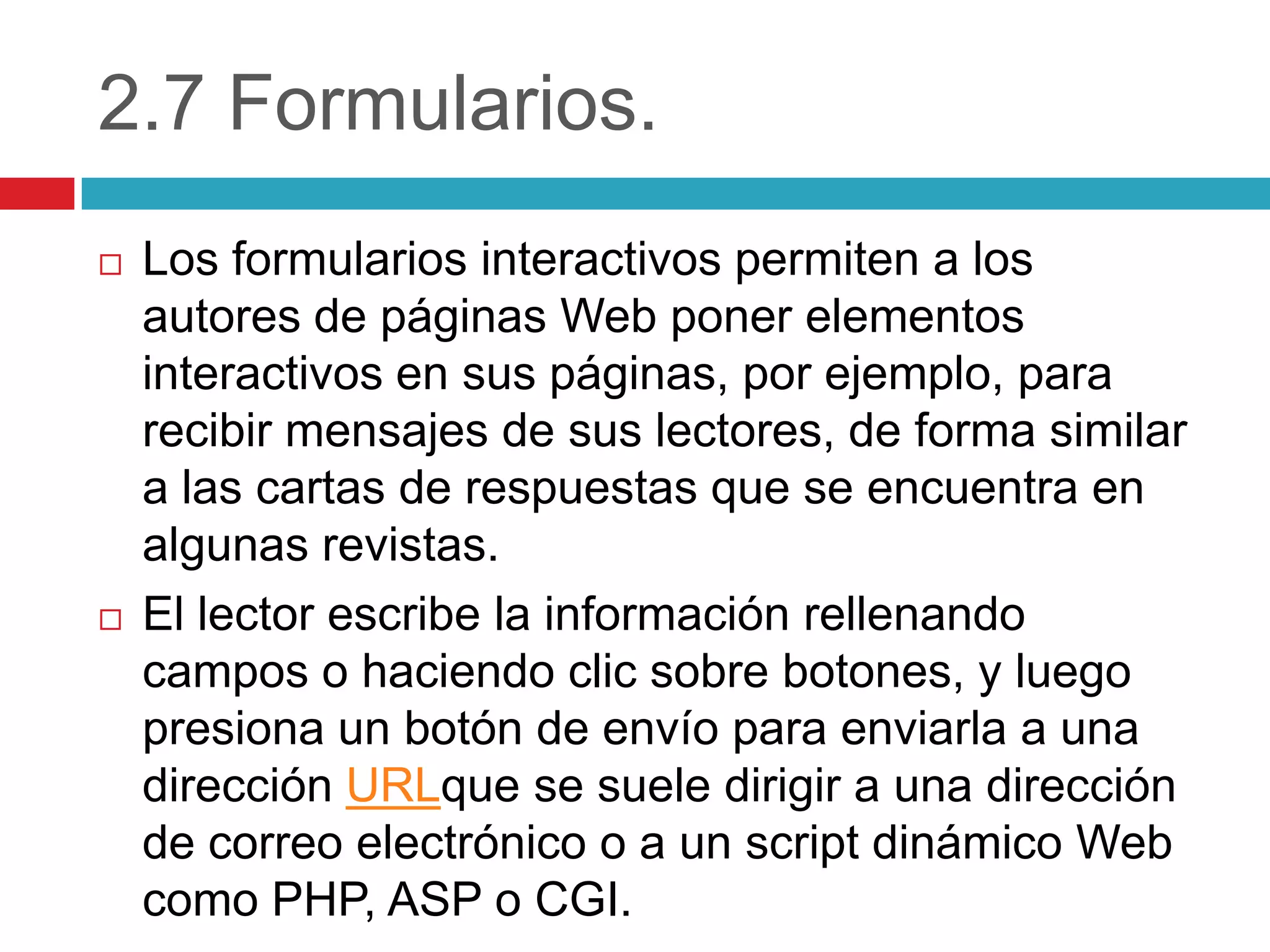 2.7 Formularios.




Los formularios interactivos permiten a los
autores de páginas Web poner elementos
interactivos en sus páginas, por ejemplo, para
recibir mensajes de sus lectores, de forma similar
a las cartas de respuestas que se encuentra en
algunas revistas.
El lector escribe la información rellenando
campos o haciendo clic sobre botones, y luego
presiona un botón de envío para enviarla a una
dirección URLque se suele dirigir a una dirección
de correo electrónico o a un script dinámico Web
como PHP, ASP o CGI.

 