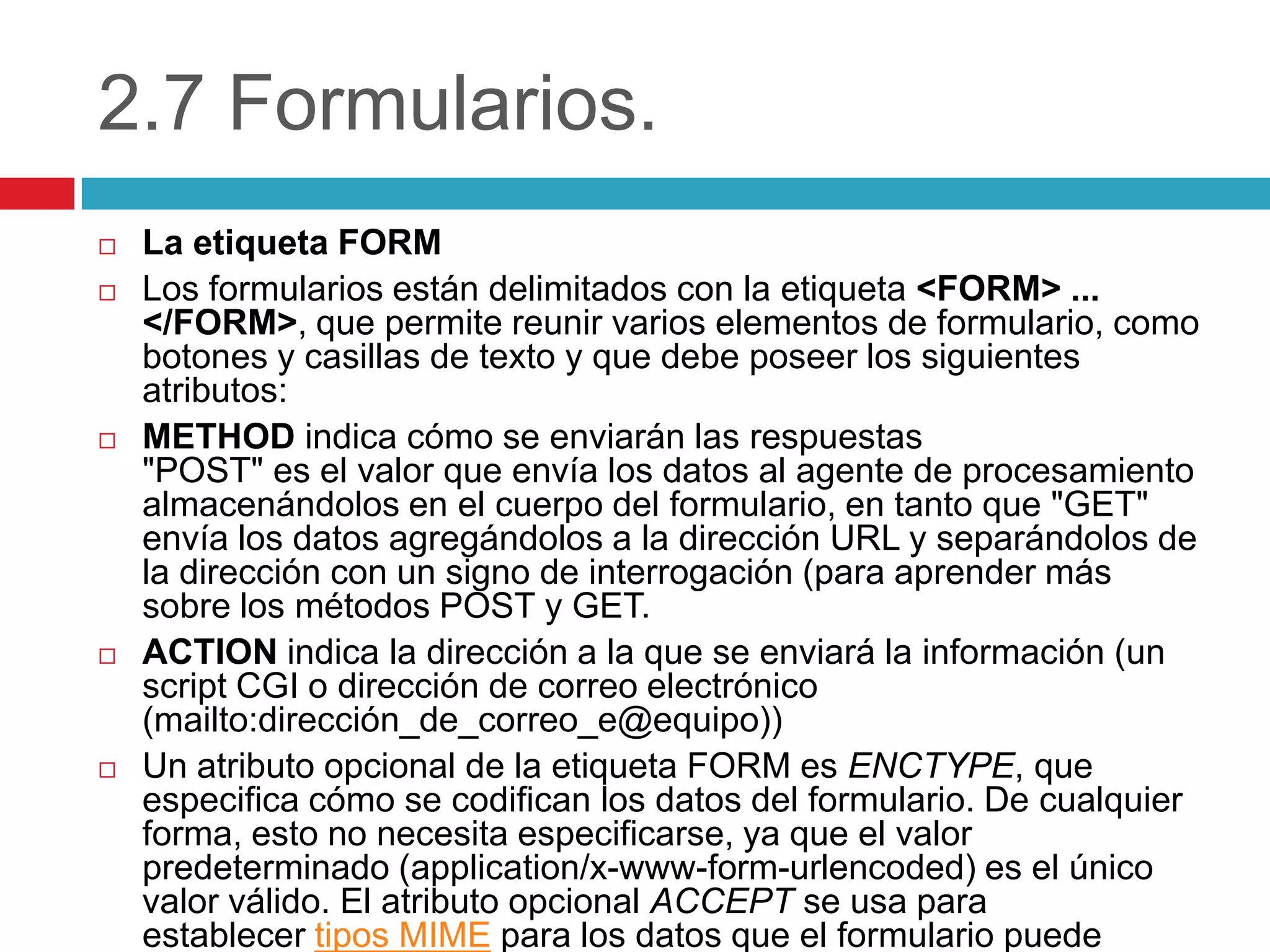 2.7 Formularios.









La etiqueta FORM
Los formularios están delimitados con la etiqueta <FORM> ...
</FORM>, que permite reunir varios elementos de formulario, como
botones y casillas de texto y que debe poseer los siguientes
atributos:
METHOD indica cómo se enviarán las respuestas
"POST" es el valor que envía los datos al agente de procesamiento
almacenándolos en el cuerpo del formulario, en tanto que "GET"
envía los datos agregándolos a la dirección URL y separándolos de
la dirección con un signo de interrogación (para aprender más
sobre los métodos POST y GET.
ACTION indica la dirección a la que se enviará la información (un
script CGI o dirección de correo electrónico
(mailto:dirección_de_correo_e@equipo))
Un atributo opcional de la etiqueta FORM es ENCTYPE, que
especifica cómo se codifican los datos del formulario. De cualquier
forma, esto no necesita especificarse, ya que el valor
predeterminado (application/x-www-form-urlencoded) es el único
valor válido. El atributo opcional ACCEPT se usa para
establecer tipos MIME para los datos que el formulario puede

 