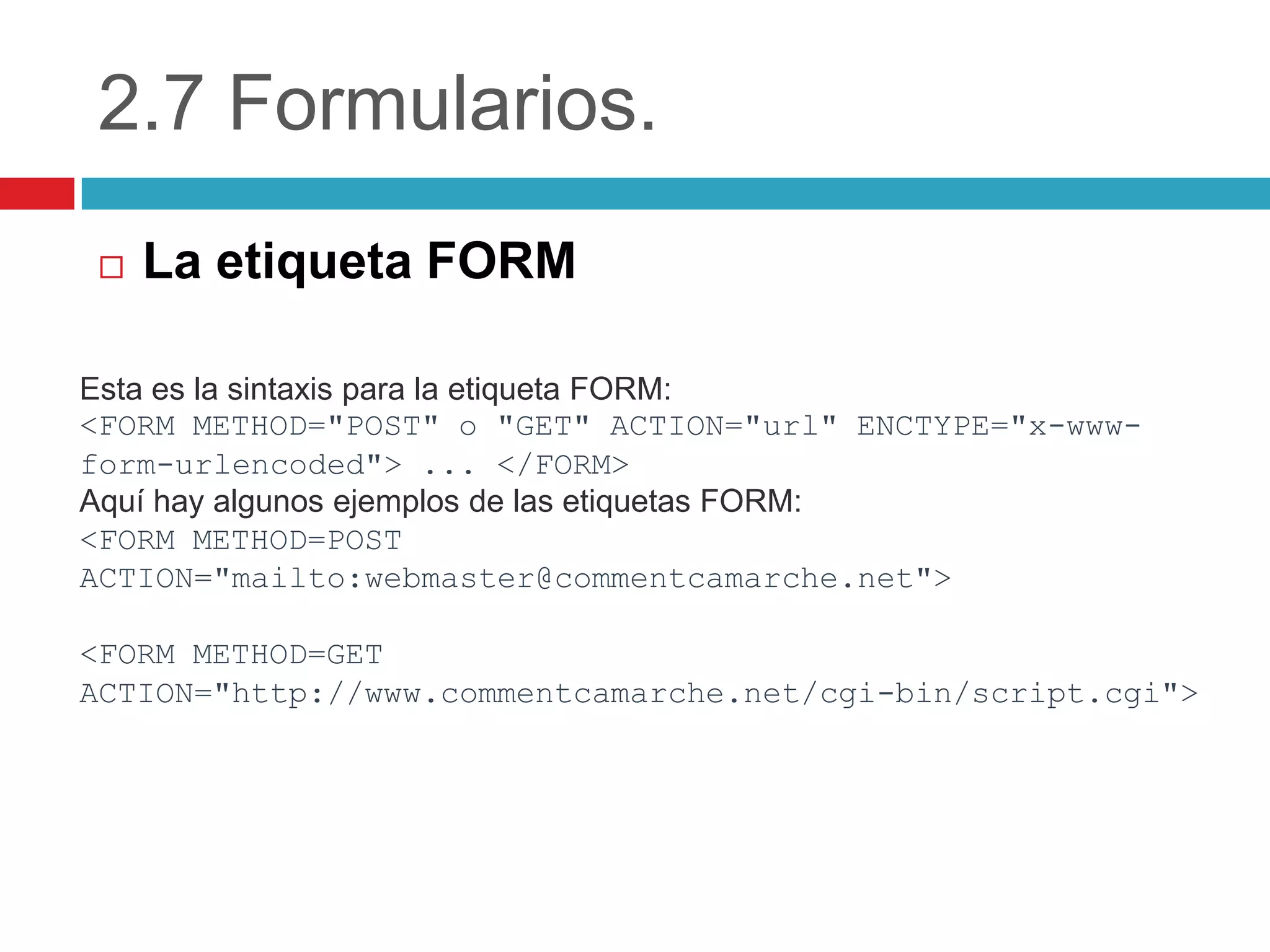 2.7 Formularios.


La etiqueta FORM

Esta es la sintaxis para la etiqueta FORM:
<FORM METHOD="POST" o "GET" ACTION="url" ENCTYPE="x-wwwform-urlencoded"> ... </FORM>
Aquí hay algunos ejemplos de las etiquetas FORM:
<FORM METHOD=POST
ACTION="mailto:webmaster@commentcamarche.net">

<FORM METHOD=GET
ACTION="http://www.commentcamarche.net/cgi-bin/script.cgi">

 