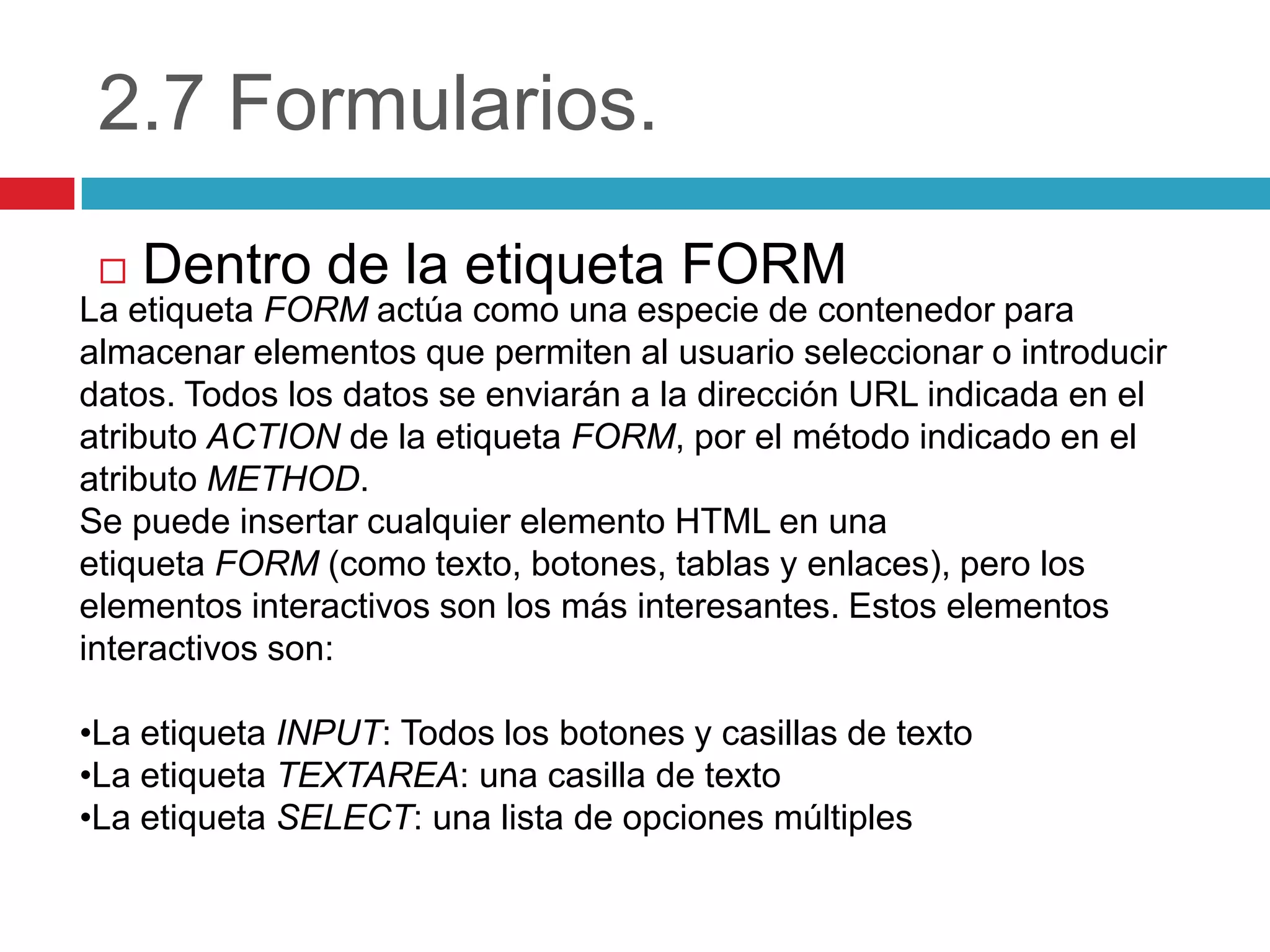 2.7 Formularios.
Dentro de la etiqueta FORM


La etiqueta FORM actúa como una especie de contenedor para
almacenar elementos que permiten al usuario seleccionar o introducir
datos. Todos los datos se enviarán a la dirección URL indicada en el
atributo ACTION de la etiqueta FORM, por el método indicado en el
atributo METHOD.
Se puede insertar cualquier elemento HTML en una
etiqueta FORM (como texto, botones, tablas y enlaces), pero los
elementos interactivos son los más interesantes. Estos elementos
interactivos son:

•La etiqueta INPUT: Todos los botones y casillas de texto
•La etiqueta TEXTAREA: una casilla de texto
•La etiqueta SELECT: una lista de opciones múltiples

 