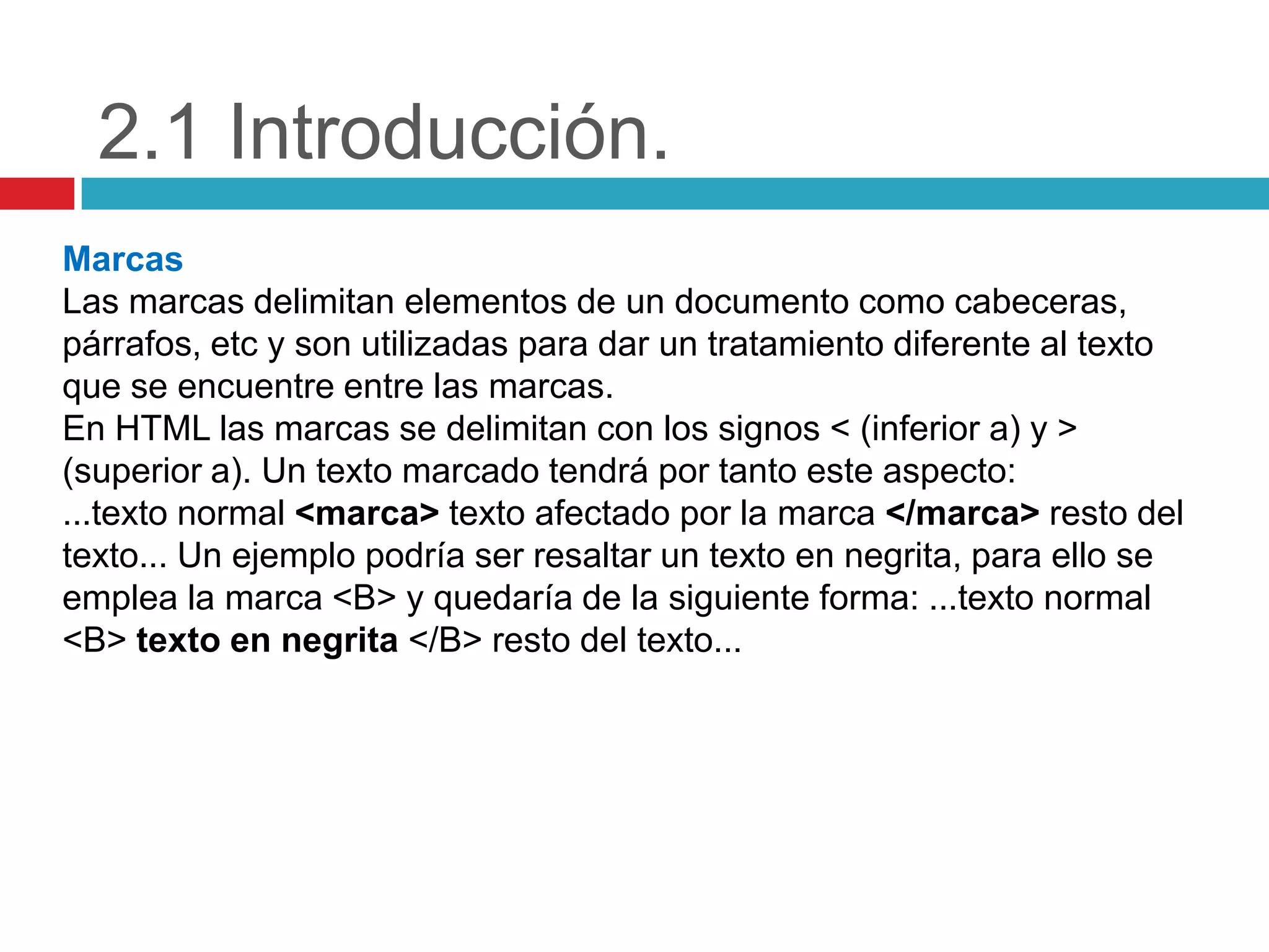 2.1 Introducción.
Marcas
Las marcas delimitan elementos de un documento como cabeceras,
párrafos, etc y son utilizadas para dar un tratamiento diferente al texto
que se encuentre entre las marcas.
En HTML las marcas se delimitan con los signos < (inferior a) y >
(superior a). Un texto marcado tendrá por tanto este aspecto:
...texto normal <marca> texto afectado por la marca </marca> resto del
texto... Un ejemplo podría ser resaltar un texto en negrita, para ello se
emplea la marca <B> y quedaría de la siguiente forma: ...texto normal
<B> texto en negrita </B> resto del texto...

 