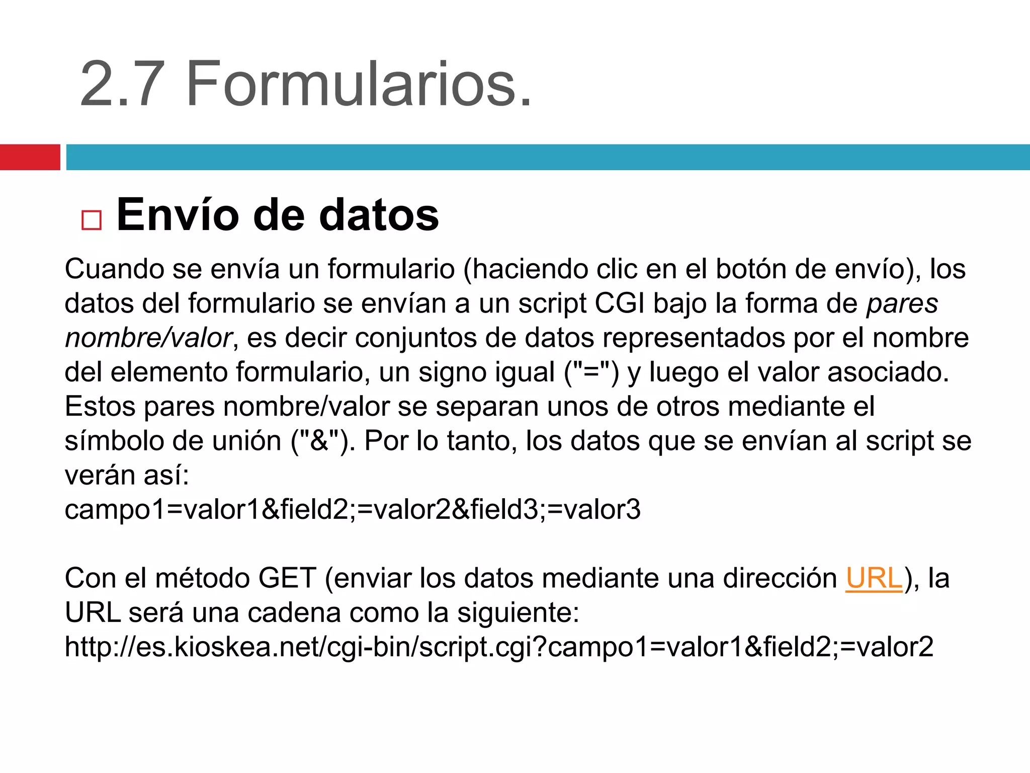 2.7 Formularios.


Envío de datos

Cuando se envía un formulario (haciendo clic en el botón de envío), los
datos del formulario se envían a un script CGI bajo la forma de pares
nombre/valor, es decir conjuntos de datos representados por el nombre
del elemento formulario, un signo igual ("=") y luego el valor asociado.
Estos pares nombre/valor se separan unos de otros mediante el
símbolo de unión ("&"). Por lo tanto, los datos que se envían al script se
verán así:
campo1=valor1&field2;=valor2&field3;=valor3
Con el método GET (enviar los datos mediante una dirección URL), la
URL será una cadena como la siguiente:
http://es.kioskea.net/cgi-bin/script.cgi?campo1=valor1&field2;=valor2

 