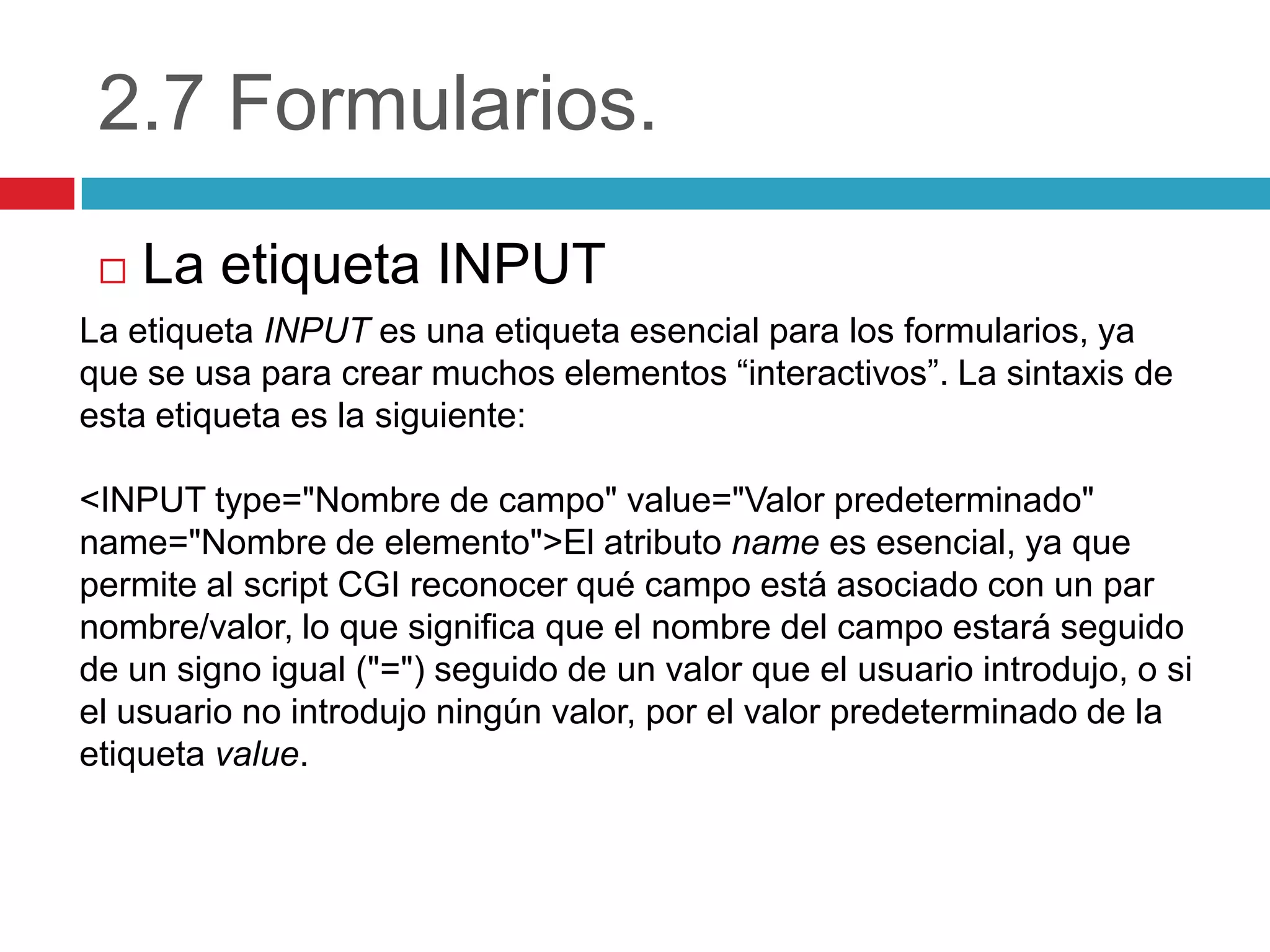 2.7 Formularios.


La etiqueta INPUT

La etiqueta INPUT es una etiqueta esencial para los formularios, ya
que se usa para crear muchos elementos “interactivos”. La sintaxis de
esta etiqueta es la siguiente:

<INPUT type="Nombre de campo" value="Valor predeterminado"
name="Nombre de elemento">El atributo name es esencial, ya que
permite al script CGI reconocer qué campo está asociado con un par
nombre/valor, lo que significa que el nombre del campo estará seguido
de un signo igual ("=") seguido de un valor que el usuario introdujo, o si
el usuario no introdujo ningún valor, por el valor predeterminado de la
etiqueta value.

 