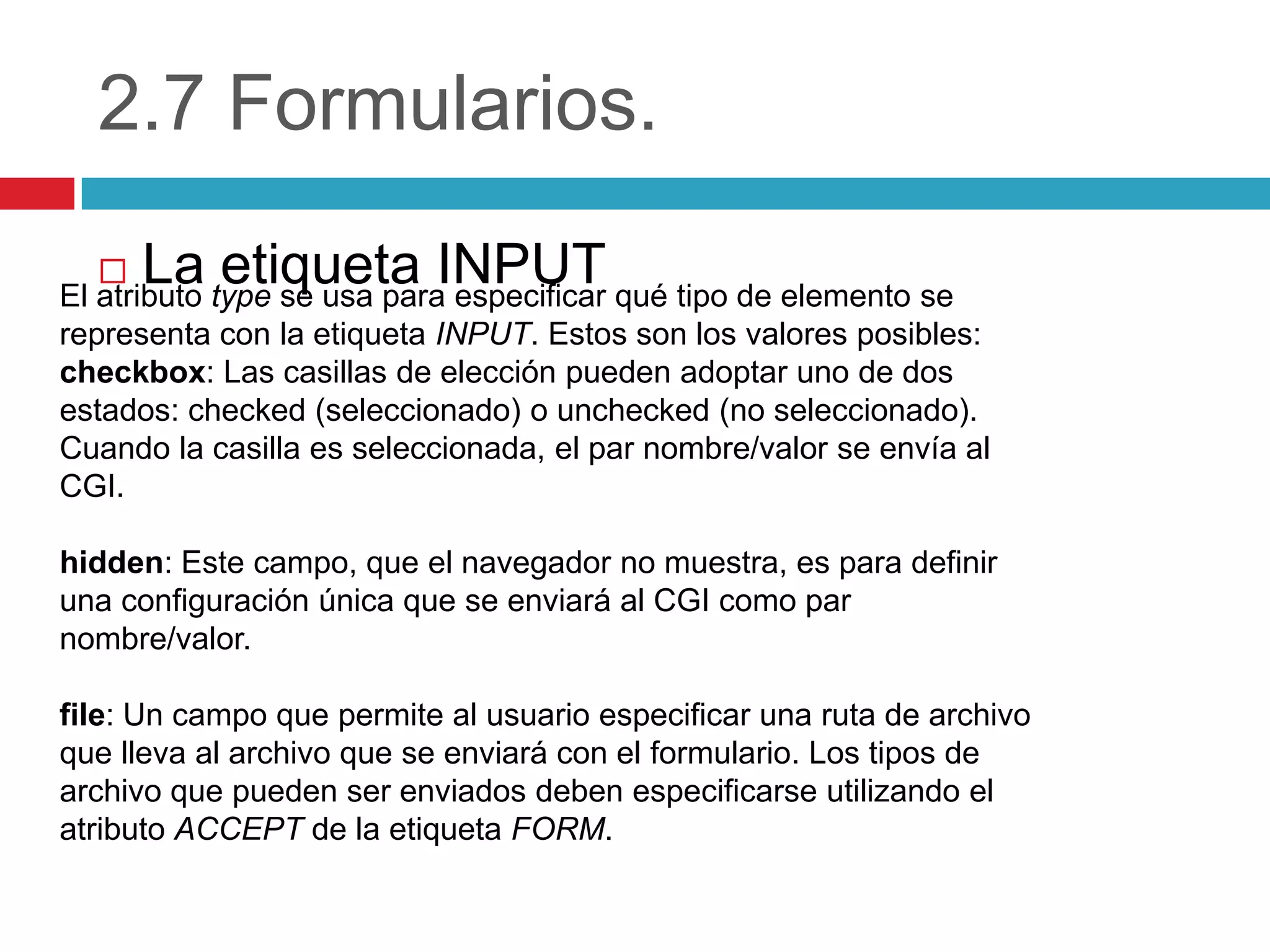 2.7 Formularios.


La etiqueta INPUT

El atributo type se usa para especificar qué tipo de elemento se
representa con la etiqueta INPUT. Estos son los valores posibles:
checkbox: Las casillas de elección pueden adoptar uno de dos
estados: checked (seleccionado) o unchecked (no seleccionado).
Cuando la casilla es seleccionada, el par nombre/valor se envía al
CGI.
hidden: Este campo, que el navegador no muestra, es para definir
una configuración única que se enviará al CGI como par
nombre/valor.
file: Un campo que permite al usuario especificar una ruta de archivo
que lleva al archivo que se enviará con el formulario. Los tipos de
archivo que pueden ser enviados deben especificarse utilizando el
atributo ACCEPT de la etiqueta FORM.

 