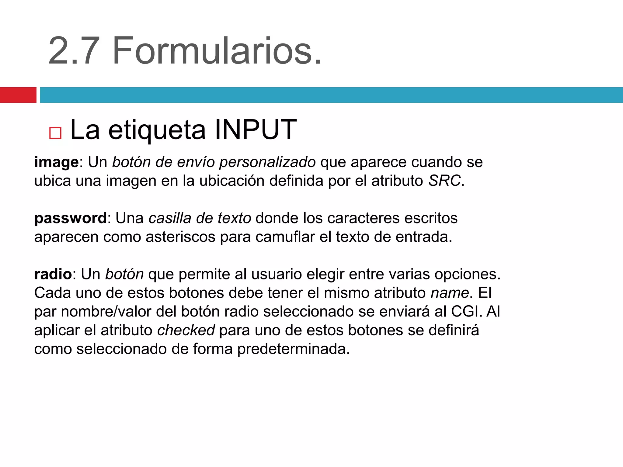 2.7 Formularios.


La etiqueta INPUT

image: Un botón de envío personalizado que aparece cuando se
ubica una imagen en la ubicación definida por el atributo SRC.
password: Una casilla de texto donde los caracteres escritos
aparecen como asteriscos para camuflar el texto de entrada.
radio: Un botón que permite al usuario elegir entre varias opciones.
Cada uno de estos botones debe tener el mismo atributo name. El
par nombre/valor del botón radio seleccionado se enviará al CGI. Al
aplicar el atributo checked para uno de estos botones se definirá
como seleccionado de forma predeterminada.

 