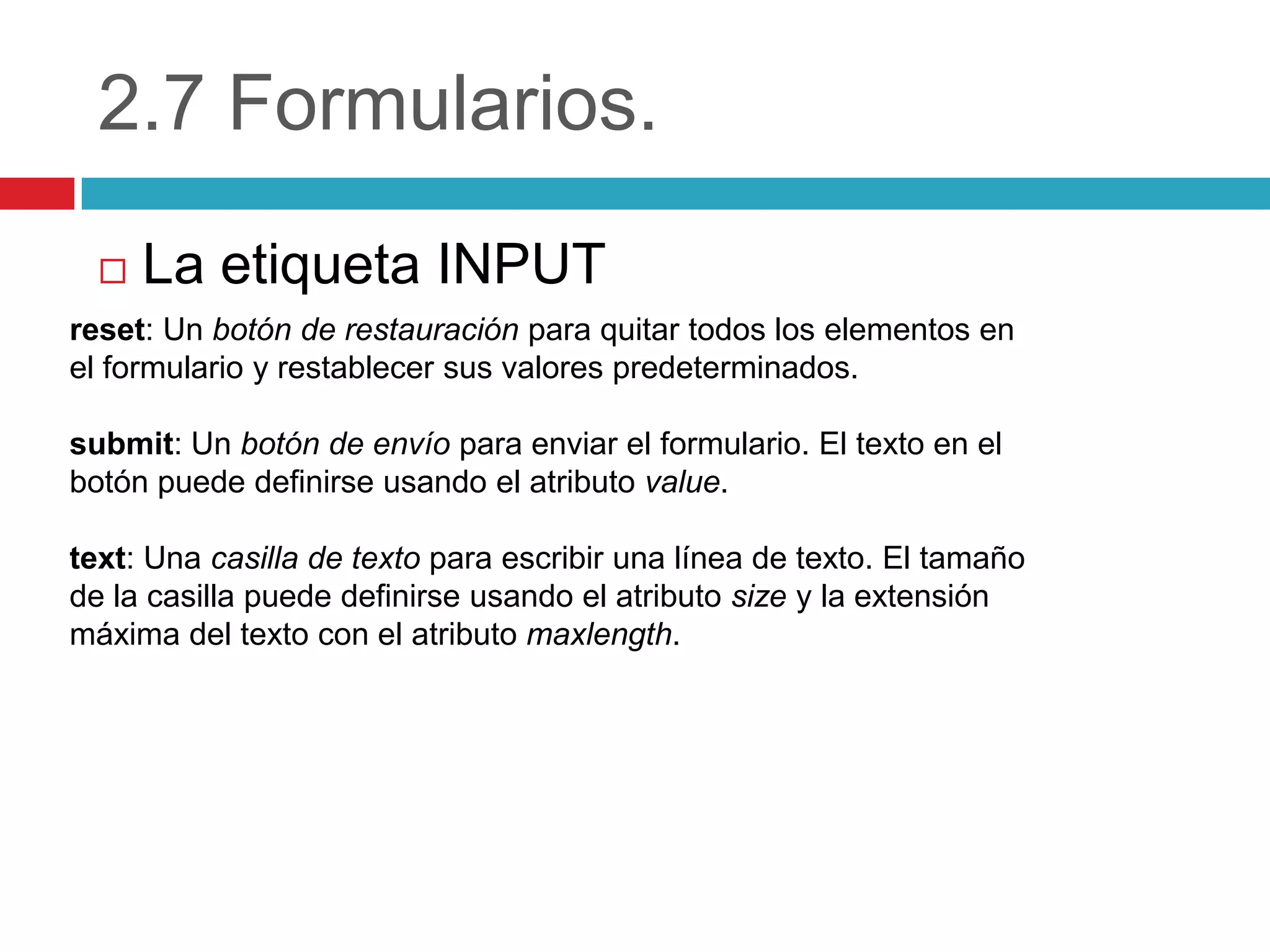 2.7 Formularios.


La etiqueta INPUT

reset: Un botón de restauración para quitar todos los elementos en
el formulario y restablecer sus valores predeterminados.
submit: Un botón de envío para enviar el formulario. El texto en el
botón puede definirse usando el atributo value.
text: Una casilla de texto para escribir una línea de texto. El tamaño
de la casilla puede definirse usando el atributo size y la extensión
máxima del texto con el atributo maxlength.

 